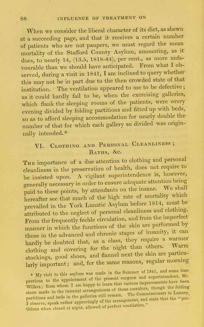When we consider the liberal character of its diet, as shewn at a succeeding page, and that it receives a certain number of patients who are not paupers, we must regard the mean mortality of the Stafford County Asylum, amounting, as it does, to nearly 14, (13.5, 1818-44), per cent., as more unfa- vourable than we should have anticipated. From what I ob- served, during a visit in 1841, I am inclined to query whether this may not be in part due to the then crowded state of that institution. The ventilation appeared to me to be defective; as it could hardly fail to be, when the exercising galleries, which flank the sleeping rooms of the patients, were every evening divided by folding partitions and fitted up with beds, so as to afi'ord sleeping accommodation for nearly double the number of that for which each gallery so divided was origin- nally intended.* VI. Clothing and Personal Cleanliness ; Baths, &c. The importance of a due attention to clothing and personal cleanliness in the preservation of health, does not require to be insisted upon. A vigilant superintendence is, however, generally necessary in order to ensure adequate attention being paid to these points, by attendants on the insane. We shall hereafter see that much of the high rate of mortality which prevailed in the York Lunatic Asylum before 1814 must be attributed to the neglect of personal cleanliness and clothing. From the frequently feeble circulation, and from the impertect manner in which the functions of the skin are performed by those in the advanced and chronic stages of msanity, it can hardly be doubted that, as a class, they require a warmer clothing and covering for the night than others. Warm stockings, good shoes, and flannel next the skm are particu- larly important; and, for the same reasons, regular morning * My visit to this asylum was made in the Summer of 1841, and some time previous to the appointment of the present surgeon and -P--^^^^^^^^ 'wTes; from whom I - happy to learn that since made in the internal ^^^^^^^^^^^^^^^^^^ in Lunae ' partitions and beds m the g^^ of l eT^^^^^ and state that the par- I observe, speak rather approvmgly of the ^f ,. titions when closed at night, allowed of perfect ventilation.