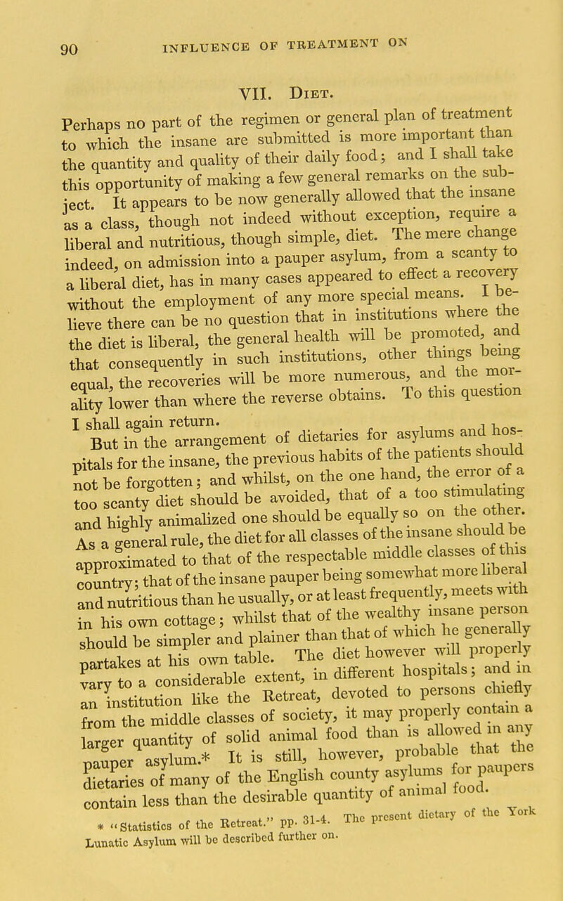 VII. Diet. Perhaps no part of the regimen or general plan of treatment to whieh the msane are submitted is more important than the quantity and qnality of their daily food; and I shaU ^ke this opportunity of making a few general remarks on the sub- iect It appears to be now generally allowed that the insane is a class, though not indeed without exception, require a Uberal and nutritious, though simple, diet. The mere change indeed, on admission into a pauper asylum, from a scanty to a liberal diet, has in many cases appeared to effect a recovery without the employment of any more special means 1 be- Le there can be no question that in institutions where the the diet is liberal, the general health will be promoted and that consequently in such institutions, other th™gs '«mg equal, the recoveries will be more numerous and the mor- Xy lower than where the reverse obtains. To this quesUon ' tti?t t^gement of dietaries for asylums and hos pitals for the insane: the previous habits of the patients shodd nrbe forgotten; and whilst, on the one hand, the error of a too scanty diet should be avoided, that of a too stimulating and hShty animalized one should be equally so on the other. Is a general rule, the diet for all classes of the insane shou d be approSmated to that of the respectable middle classes o tins S^; thatoftheinsanepauper being somewhat morehbed and nulritious than he usually, or at least frequent y, meets with irWs own cottage; whilst that of the wealthy insane person should be simpler and plainer than that of which he genera^^y mrtakes at his own table. The diet however wiU properly va^to a considerable extent, indifferent hospitals; and in In lnstituSon like the Retreat, devoted to persons c iiefly f^m hTmiddle classes of society, it may properly contam a Wer quantity of solid animal food than i- l--^-^ n^ner asylum.* It is still, however, probable that the SrTes of many of the English county asylums or paupers c^ntr less than the desirable quantity of animal food. . ..StaUsto of the Kelre.t. pp. 31-4. Th. p,.»„t dieury of .he York Lmatic Asylum will »o described furlhet on.