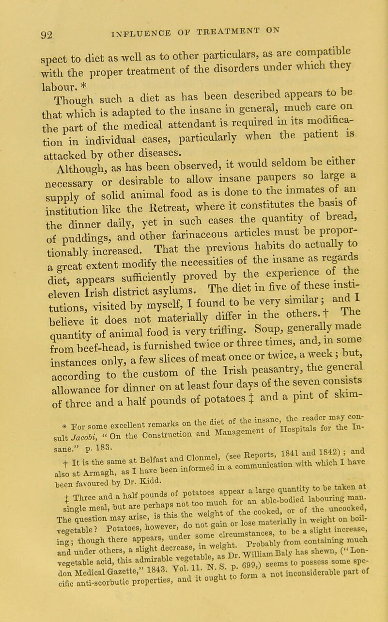 spect to diet as well as to other particulars, as are compatible with the proper treatment of the disorders under which they Though such a diet as has been described appears to be that which is adapted to the insane in general, much care on the part of the medical attendant is required m its modihca- tion in individual cases, particularly when the patient is attacked by other diseases. Although, as has been observed, it would seldom be either necessary or desirable to allow insane paupers so large a supply of soUd animal food as is done to the inmates of an inst^ution like the Retreat, where it constitutes the basis of the dinner daily, yet in such cases ^^^^ ^^^^ of puddings, and other farinaceous articles must be propor- tlZy inc eased. That the previous habits do actuaUy o a great'extent modify the necessities of the insane as regards di!t, appears sufficiently proved by the e^Penence o the eleven Irish district asylums. The diet m five of hese insti- tutions, visited by myself, I found to be very similar; and I beheve it does not materially differ m the others t The quantity of animal food is very trifling. Soup, generally mad from bYef-head, is furnished twice or three times, and, m some nstances only, a few slices of meat once or twice, a w^^^^^^^^^ according to the custom of the Irish peasantry, the general nowanc! for dinner on at least four days of the — of three and a half pounds of potatoes % and a pint of skim been favoured by Dr. Kidd. ^ , 1 A T^ounds of potatoes appear a large quantity to be taken at X Three and a ^alf POunds ot p able-bodied labouring man. single meal, but are perhap n^^^^^^^^ The question may anse is this the weig ^^.^^^ ^^^^^ vegetable? Potatoes, however, do not gam oi to be a slight increase, ing; though there appears, under some ^^^^^^'^^^^^^^^^^ and under others, a slight J-rease in w.ght .^^^ (..^on- vegetable acid, this admirable vegetable^ as Dr. ^^^^^ ^^^^^^^ ^^^^ don Medical Gazette, 1843. Vol.11. ^-J- y- \ ^ot inconsiderable part of ciac anti-scorbutic properties, and it ought to