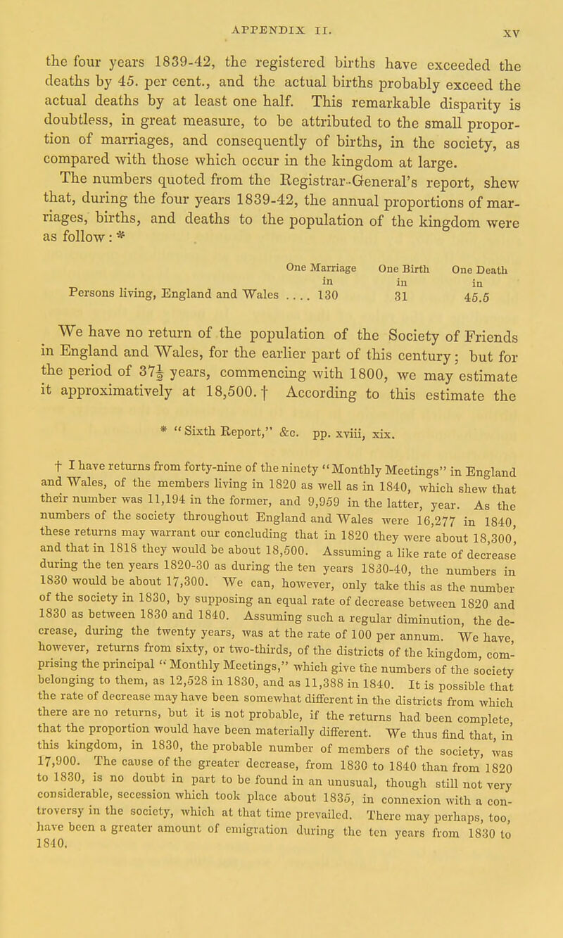 the four years 1839-42, the registered births have exceeded the deaths by 45. per cent., and the actual births probably exceed the actual deaths by at least one half. This remarkable disparity is doubtless, in great measure, to be attributed to the small propor- tion of marriages, and consequently of births, in the society, as compared with those which occur in the kingdom at large. The numbers quoted from the Registrar -General's report, shew that, during the four years 1839-42, the annual proportions of mar- riages, births, and deaths to the population of the kingdom were as follow: * One Marriage One Birth One Death in in in Persons living, England and Wales 130 31 45.5 We have no return of the population of the Society of Friends in England and Wales, for the earlier part of this century; but for the period of 371 years, commencing with 1800, Ave may estimate it approximatively at 18,500. f According to this estimate the * Sixth Report, &c. pp. xviii, xix. t I have returns from forty-nine of the ninety Monthly Meetings in England and Wales, of the members living in 1820 as well as in 1840, which shew''that their number was 11,194 in the former, and 9,959 in the latter, year. As the numbers of the society throughout England and Wales were 16,277 in 1840 these returns may warrant our concluding that in 1820 they were'about 18 30o' and that in 1818 they would be about 18,500. Assuming a like rate of decrease during the ten years 1820-30 as during the ten years 1830-40, the numbers in 1830 would be about 17,300. We can, however, only take this as the number of the society in 1830, by supposing an equal rate of decrease between 1820 and 1830 as between 1830 and 1840. Assuming such a regular diminution, the de- crease, during the twenty years, was at the rate of 100 per annum. We have however, returns from sixty, or two-thirds, of the districts of the kingdom com- prising the principal '•■ Monthly Meetings, which give the numbers of the society belonging to them, as 12,528 in 1830, and as 11,388 in 1840. It is possible that the rate of decrease may have been somewhat diflferent in the districts from which there are no returns, but it is not probable, if the returns had been complete, that the proportion would have been materially different. We thus find that, in this kingdom, in 1830, the probable number of members of the society, was 17,900. The cause of the greater decrease, from 1830 to 1840 than from'1820 to 1830, is no doubt in part to be found in an unusual, though still not very considerable, secession which took place about 1835, in connexion with a con- troversy in the society, which at that time prevailed. There may perhaps, too, have been a greater amount of emigration during the ten years from 1830 to 1840.