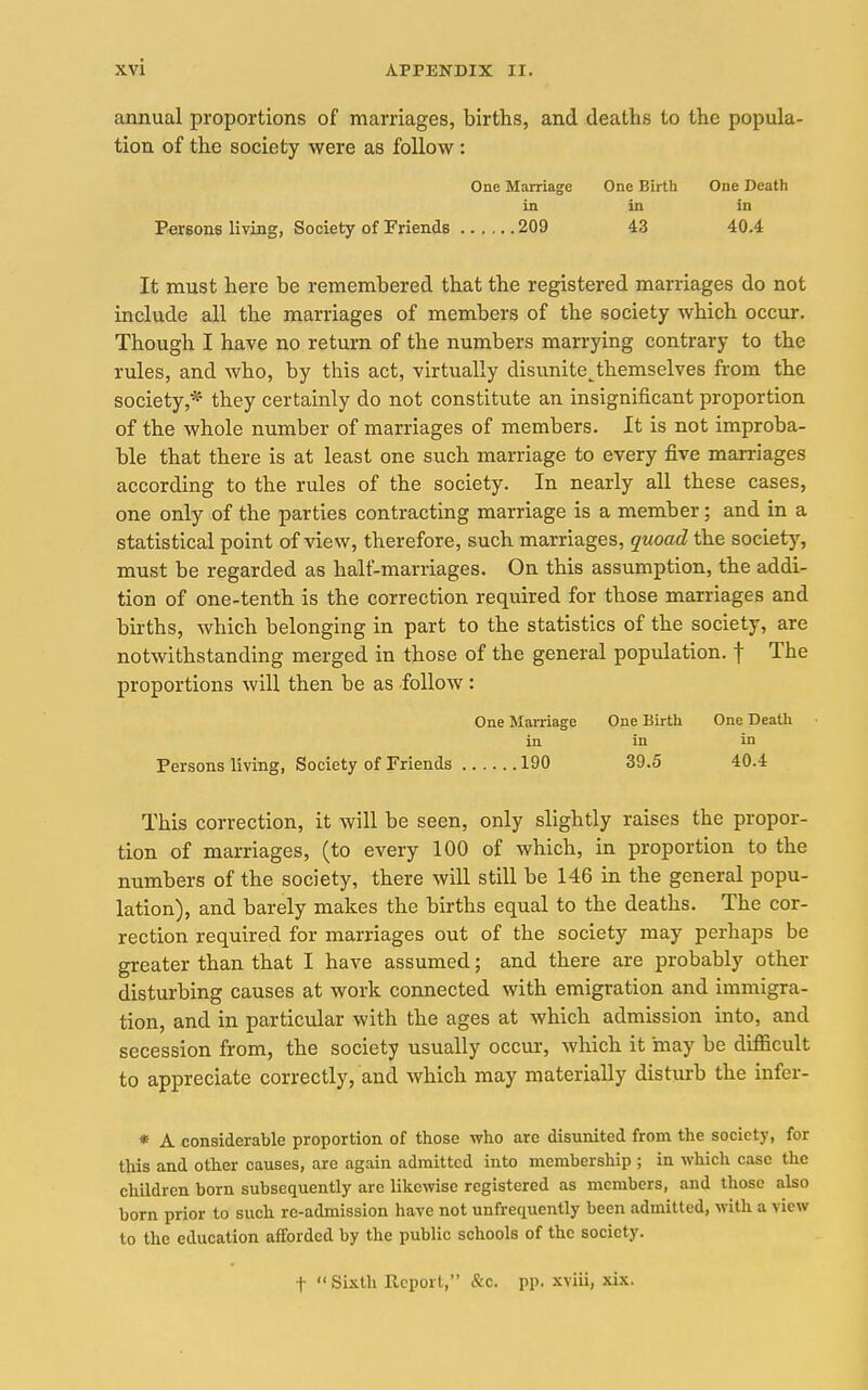 annual proportions of marriages, births, and deaths to the popula- tion of the society were as follow : One Marriage One Birth One Death in in in Persons living, Society of Friends 209 43 40.4 It must here be remembered that the registered marriages do not include all the marriages of members of the society which occur. Though I have no return of the numbers marrying contrary to the rules, and who, by this act, virtually disunite,^themselves from the society,* they certainly do not constitute an insignificant proportion of the whole number of marriages of members. It is not improba- ble that there is at least one such marriage to every five marriages according to the rules of the society. In nearly all these cases, one only of the parties contracting marriage is a member; and in a statistical point of view, therefore, such marriages, quoad the society, must be regarded as half-marriages. On this assumption, the addi- tion of one-tenth is the correction required for those marriages and births, which belonging in part to the statistics of the society, are notwithstanding merged in those of the general population, f The proportions will then be as follow: One Marriage One Birth One Death in in in Persons living, Society of Friends 190 39.5 40.4 This correction, it will be seen, only slightly raises the propor- tion of marriages, (to every 100 of which, in proportion to the numbers of the society, there will still be 146 in the general popu- lation), and barely makes the births equal to the deaths. The cor- rection required for marriages out of the society may perhaps be greater than that I have assumed; and there are probably other disturbing causes at work connected with emigration and immigra- tion, and in particular with the ages at which admission into, and secession from, the society usually occur, which it may be difficult to appreciate correctly, and which may materially disturb the infer- * A considerable proportion of those who are disunited from the society, for this and other causes, are again admitted into membership ; in which case the children born subsequently are likewise registered as members, and those also born prior to such re-admission have not unfrequently been admitted, with a view to the education afforded by the public schools of the society. t Sixth Report, &c. pp. xviii, xix.
