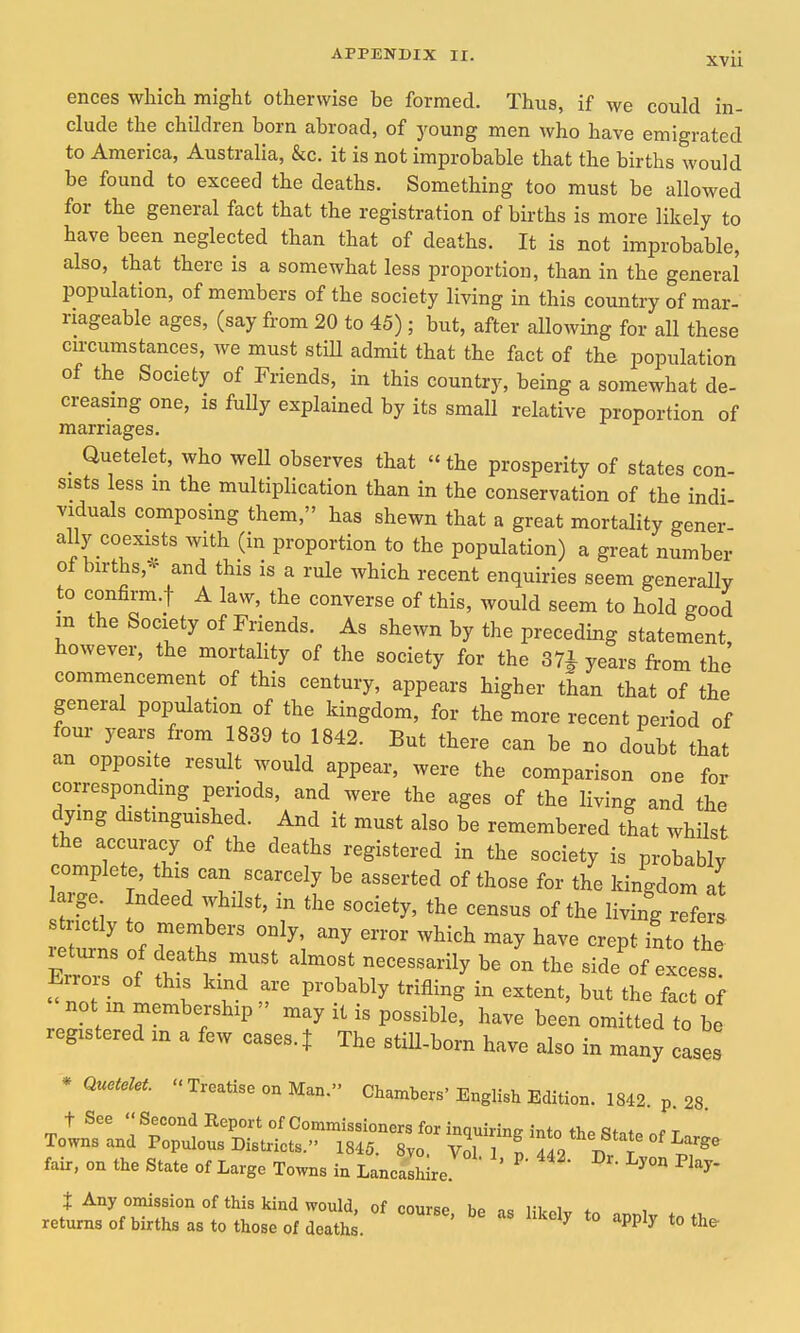 ences which might otherwise be formed. Thus, if we could in- clude the children born abroad, of young men who have emigrated to America, Australia, &c. it is not improbable that the births would be found to exceed the deaths. Something too must be allowed for the general fact that the registration of births is more likely to have been neglected than that of deaths. It is not improbable, also, that there is a somewhat less proportion, than in the general population, of members of the society living in this country of mar- riageable ages, (say from 20 to 45) ; but, after allowing for all these circumstances, we must stiU admit that the fact of the population of the Society of Friends, in this country, being a somewhat de- creasing one, is fully explained by its small relative proportion of marriages. _ Quetelet, who well observes that the prosperity of states con- sists less m the multiplication than in the conservation of the indi viduals composing them, has shewn that a great mortality gener- ally- coexists with (in proportion to the population) a great number of births,'^ and this is a rule which recent enquiries seem generally to confirm.! A law, the converse of this, would seem to hold good in the Society of Friends. As shewn by the preceding statement, however, the mortality of the society for the 37J years from the commencement of this century, appears higher than that of the general population of the kingdom, for the more recent period of four years from 1839 to 1842. But there can be no doubt that an opposite result would appear, were the comparison one for corresponding periods, and were the ages of the living and the dying distinguished. And it must also be remembered that whilst the accuracy of the deaths registered in the society is probablv complete, this can scarcely be asserted of those for the kingdom at large. Indeed whilst, in the society, the census of the living refers strictly to members only, any error which may have crept into the ErroT 1 V ^''^^^ ^^^^^^^^^ - -cess not m membership may it is possible, have been omitted to be registered in a few cases. | The still-born have also in many cases * Quetelet Treatise on Man. Chambers'English Edition. 1842. p. 28. t See Second Report of Commissioners for inquiring into the Stnt. nf r Towns and Populous Districts. 1845. 8yo. Vr ^4^2 Dr T ^1'®' fair, on the State of Large Towns in Lancashire. ^^y- t Any omission of this kind would, of course be i<! likniv f„ i x returns of births as to those of deaths. ^ *° ^^P^^ *° the