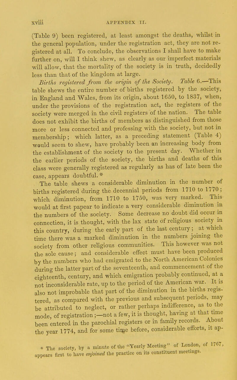 (Table 9) been registered, at least amongst the deaths, whilst in the general population, under the registration act, they are not re- gistered at all. To conclude, the observations I shall have to make further on, will I think shew, as clearly as our imperfect materials will allow, that the mortality of the society is in truth, decidedly less than that of the kingdom at large. Births registered from the origin of the Society. Tabled.—This table shews the entire number of births registered by the society, in England and Wales, from its origin, about 1650, to 1837, when, under the provisions of the registration act, the registers of the society were merged in the civil registers of the nation. The table does not exhibit the births of members as distinguished from those more or less connected and professing with the society, but not in membership; which latter, as a preceding statement (Table 4) would seem to shew, have probably been an increasing body from the establishment of the society to the present day. Whether in the earlier periods of the society, the births and deaths of this class were generally registered as regularly as has of late been the case, appears doubtful. * The table shews a considerable diminution in the number of births registered during the decennial periods from 1710 to 1770 ; which diminution, from 1710 to 1750, was very marked. ^ This would at first papear to indicate a very considerable diminution in the numbers of the society. Some decrease no doubt did occur in connection, it is thought, with the lax state of religious society in this country, during the early part of the last century ; at which time there was a marked diminution in the numbers joining the society from other reHgious communities. This however was not the sole cause; and considerable efi'ect must have been produced by the numbers who had emigrated to the North American Colonies during the latter part of the seventeenth, and commencenient of the eighteenth, century, and which emigration probably contmued, at a not inconsiderable rate, up to the period of the American war. It is also not improbable that part of the diminution in the births regis- tered, as compared with the previous and subsequent periods, may be attributed to neglect, or rather perhaps indifference, as to the mode, of registration;—not a few, it is thought, havmg at that tmie been entered in the parochial registers or in family records. About the year 1774, and for some tiqje before, considerable efforts, it ap- * The society, by a minute of the Yearly Meeting of London, of 17G7, appears first to have enjoined the practice on its constituent meetings.
