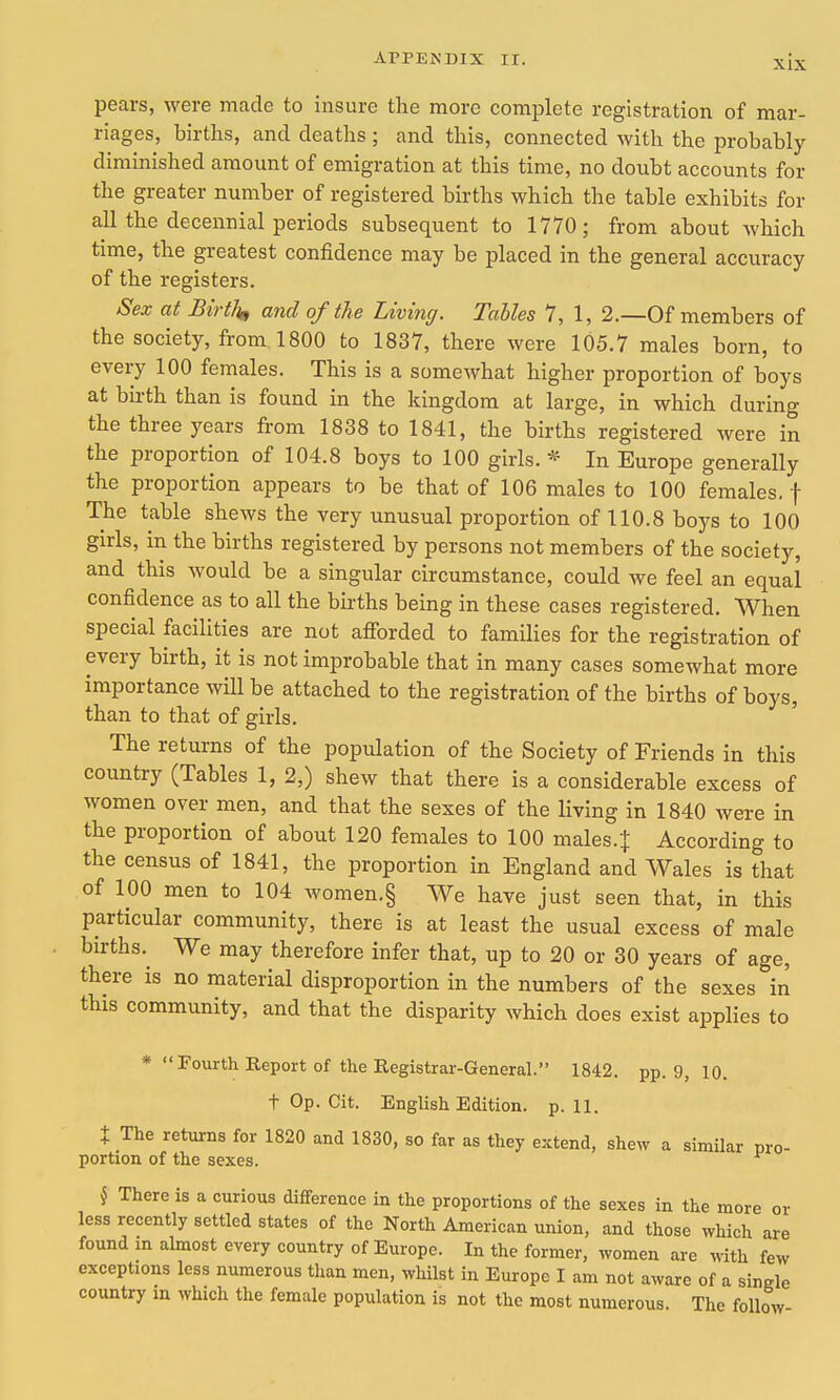 pears, were rricacle to insure the more complete registration of mar- riages, births, and deaths ; and this, connected with the probably diminished amount of emigration at this time, no doubt accounts for the greater number of registered births which the table exhibits for all the decennial periods subsequent to 1770; from about which time, the greatest confidence may be placed in the general accuracy of the registers. Sex at Birilit, and of the Living. Tables 7, 1, 2.—Of members of the society, from 1800 to 1837, there were 105.7 males born, to every 100 females. This is a somewhat higher proportion of boys at birth than is found in the kingdom at large, in which during the three years from 1838 to 1841, the births registered were in the proportion of 104.8 boys to 100 girls. * In Europe generally the proportion appears to be that of 106 males to 100 females, f The table shews the very unusual proportion of 110.8 boys to 100 girls, in the births registered by persons not members of the society, and this would be a singular circumstance, could we feel an equal confidence as to all the births being in these cases registered. When special facilities are not afforded to families for the registration of every birth, it is not improbable that in many cases somewhat more importance will be attached to the registration of the births of boys, than to that of girls. The returns of the population of the Society of Friends in this country (Tables 1, 2,) shew that there is a considerable excess of women over men, and that the sexes of the living in 1840 were in the proportion of about 120 females to 100 males.j According to the census of 1841, the proportion in England and Wales is that of 100 men to 104 women.§ We have just seen that, in this particular community, there is at least the usual excess of male births.^ We may therefore infer that, up to 20 or 30 years of age, there is no material disproportion in the numbers of the sexes in this community, and that the disparity which does exist applies to * Fourth Report of the Registrar-General. 1842. pp. 9, 10. t Op. Cit. English Edition, p. 11. X The returns for 1820 and 1830, so far as they eictend, shew a similar pro- portion of the sexes. k There is a curious difference in the proportions of the sexes in the more or less recently settled states of the North American union, and those which are found in ahnost every country of Europe. In the former, women are with few exceptions less numerous than men, whilst in Europe I am not aware of a single country in which the female population is not the most numerous. The follow