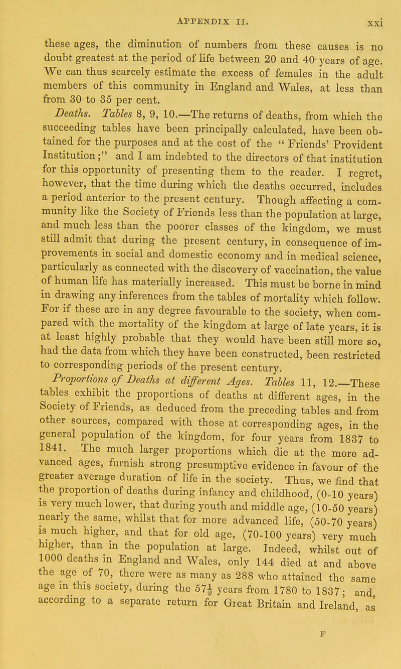 these ages, the diminution of numbers from these causes is no doubt greatest at the period of life between 20 and 40- j'ears of age. We can thus scarcely estimate the excess of females in the adult members of this community in England and Wales, at less than from 30 to 35 per cent. Deaths. Tables 8, 9, 10.—The returns of deaths, from which the succeeding tables have been principally calculated, have been ob- tained for the purposes and at the cost of the Friends' Provident Institution; and I am indebted to the directors of that institution for this opportunity of presenting them to the reader. I regret, however, that the time during which the deaths occurred, includes a period anterior to the present century. Though affecting a com- munity like the Society of Friends less than the population at large, and much less than the poorer classes of the kingdom, we must still admit that during the present century, in consequence of im- provements in social and domestic economy and in medical science, particularly as connected with the discovery of vaccination, the value of human life has materially increased. This must be borne in mind in drawing any inferences from the tables of mortality which follow. For if these are in any degree favourable to the society, when com- pared with the mortality of the kingdom at large of late years, it is at least highly probable that they would have been still more so, had the data from which they have been constructed, been restricted to corresponding periods of the present century. Proportions of Deaths at different Ages. Tables 11, 12.—These tables exhibit the proportions of deaths at different ages, in the Society of Friends, as deduced from the preceding tables and from other sources, compared with those at corresponding ages, in the general population of the kingdom, for four years from 1837 to 1841. The much larger proportions which die at the more ad- vanced ages, furnish strong presumptive evidence in favour of the greater average duration of life in the society. Thus, we find that the proportion of deaths during infancy and childhood, (0-10 years) is very much lower, that during youth and middle age, (10-50 years) nearly the same, whilst that for more advanced life, (50-70 years) is much higher, and that for old age, (70-100 years) very much higher, than in the population at large. Indeed, whilst out of 1000 deaths in England and Wales, only 144 died at and above the age of 70, there were as many as 288 who attained the same age m this society, during the 57i years from 1780 to 1837 • and according to a separate return for Great Britain and Ireland as F
