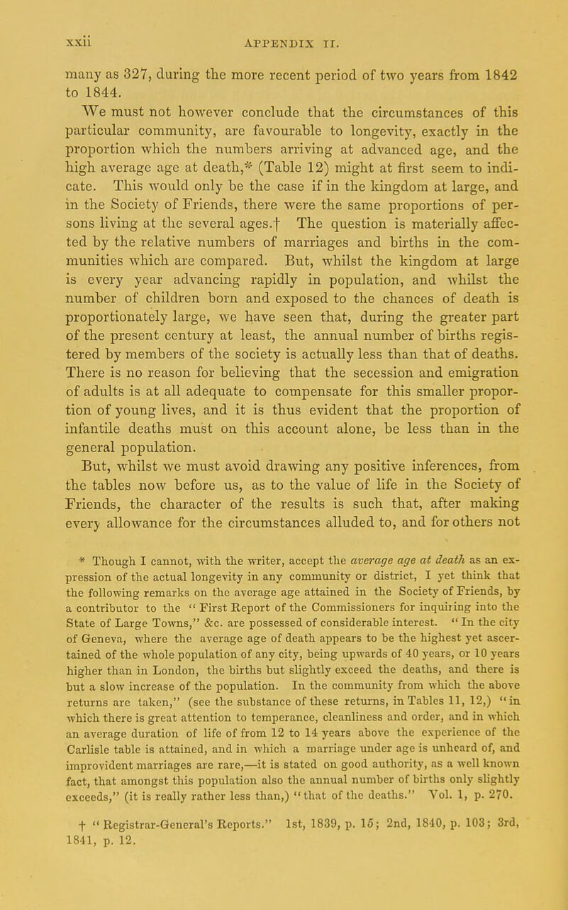 many as 327, during the more recent period of two years from 1842 to 1844. We must not however conclude that the circumstances of this particular community, are favourable to longevity, exactly in the proportion which the numbers arriving at advanced age, and the high average age at death,* (Table 12) might at first seem to indi- cate. This would only be the case if in the kingdom at large, and in the Society of Friends, there were the same proportions of per- sons living at the several ages.f The question is materially affec- ted by the relative numbers of marriages and births in the com- munities which are compared. But, whilst the kingdom at large is every year advancing rapidly in population, and whilst the number of children born and exposed to the chances of death is proportionately large, we have seen that, during the greater part of the present century at least, the annual number of births regis- tered by members of the society is actually less than that of deaths. There is no reason for believing that the secession and emigration of adults is at all adequate to compensate for this smaller propor- tion of young lives, and it is thus evident that the proportion of infantile deaths must on this account alone, be less than in the general population. But, whilst we must avoid drawing any positive inferences, from the tables now before us, as to the value of life in the Society of Friends, the character of the results is such that, after making every allowance for the circumstances alluded to, and for others not * Though I cannot, with the writer, accept the average age at death as an ex- pression of the actual longevity in any community or district, I yet think that the following remarks on the average age attained in the Society of Friends, by a contributor to the First Report of the Commissioners for inquiring into the State of Large Towns, &c. are possessed of considerable interest. In the city of Geneva, where the average age of death appears to be the highest yet ascer- tained of the whole population of any city, being upwards of 40 years, or 10 years higher than in London, the births but slightly exceed the deaths, and there is but a slow increase of the population. In the community from which the above returns are taken, (see the substance of these returns, in Tables 11, 12,) in which there is great attention to temperance, cleanliness and order, and in which an average duration of life of from 12 to 14 years above the experience of the Carlisle table is attained, and in which a marriage under age is unheard of, and improvident marriages are rare,—it is stated on good authority, as a well known fact, that amongst this population also the annual number of births only slightly exceeds, (it is really rather less than,) that of the deaths. Vol. 1, p. 270. t Registrar-General's Reports. 1st, 1839, p. 15; 2nd, 1840, p. 103; 3rd,