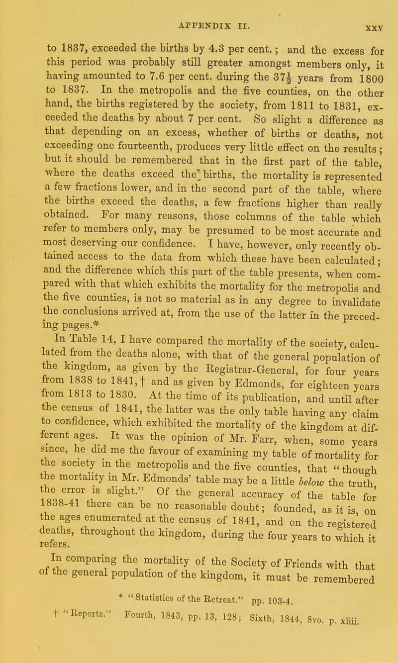 XXV to 1837, exceeded the births by 4.3 per cent.; and the excess for this period was probably still greater amongst members only, it having amounted to 7.6 per cent, during the 37J years from 1800 to 1837. In the metropolis and the five counties, on the other hand, the births registered by the society, from 1811 to 1831, ex- ceeded the deaths by about 7 per cent. So slight a difference as that depending on an excess, whether of births or deaths, not exceeding one fourteenth, produces very little effect on the results; but it should be remembered that in the first part of the table, where the deaths exceed the^ births, the mortality is represented a few fractions lower, and in the second part of the table, where the births exceed the deaths, a few fractions higher than really obtained. For many reasons, those columns of the table which refer to members only, may be presumed to be most accurate and most deserving our confidence. I have, however, only recently ob- tained access to the data from which these have been calculated; and the difference which this part of the table presents, when com- pared with that which exhibits the. mortality for the metropolis and the five counties, is not so material as in any degree to invalidate the conclusions arrived at, from the use of the latter in the preced- ing pages.* In Table 14, I have compared the mortality of the society, calcu- lated from the deaths alone, with that of the general population of the kmgdom, as given by the Registrar-General, for four years from 1838 to 1841, f and as given by Edmonds, for eighteen years from 1813 to 1830. At the time of its publication, and until after the census of 1841, the latter was the only table having any claim to confidence, which exhibited the mortality of the kingdom at dif ferent ages It was the opinion of Mr. Farr, when, some years since, he did me the favour of examining my table of mortality for the society m the metropolis and the five counties, that though the mortality in Mr. Edmonds' table may be a little helow the truth i ^'^^'^ ^^^^^^^y °f the table fo^ 1838-41 there can be no reasonable doubt; founded, as it is on the ages enumerated at the census of 1841, and on the registered deaths, throughout the kingdom, during the four years to which it In comparing the mortality of the Society of Friends with that of the general population of the kingdom, it must be remembered * Statistics of the Retreat. pp. 103-4.