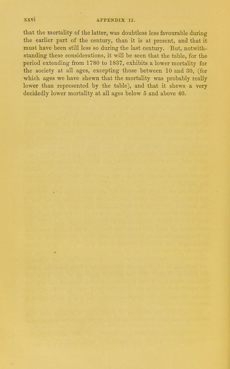 that the mortality of the latter, was doubtless less favourable during the earlier part of the century, than it is at present, and that it must have been still less so during the last century. But, notwith- standing these considerations, it will be seen that the table, for the period extending from 1780 to 1837, exhibits a lower mortality for the society at all ages, excepting those between 10 and 30, (for which ages we have shewn that the mortality was probably reaUy lower than represented by the table), and that it shews a very decidedly lower mortality at all ages below 5 and above 40.