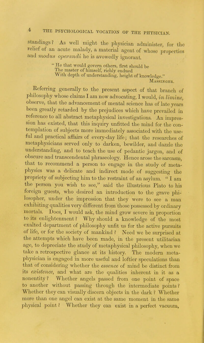 Standings? As well might the physician administer, for the relief of an acute malady, a material agent of whose properties and modus operandi he is avowedly ignorant.  He that would govern otters, first should be The master of himself, richly endued With depth of understanding, height of knowledge. Massingee. Referring generally to the present aspect of that branch of philosophy whose claims I am now advocating, I would, in limine, observe, that the advancement of mental science has of late years been greatly retarded by the prejudices which have prevailed in reference to all abstract metaphysical investigations. An impres- sion has existed, that this inquiry unfitted the mind for the con- templation of subjects more immediately associated with the use- ful and practical affairs of every-day life; that the researches of metaphysicians served only to darken, bewilder, and dazzle the understanding, and to teach the use of pedantic jargon, and of obscure and transcendental phraseology. Hence arose the sarcasm, that to recommend a person to engage in the study of meta- physics was a dehcate and indirect mode of suggesting the propriety of subjecting him to the restraint of an asylum.  I am the person you wish to see, said the illustrious Plato to his foreign guests, who desired an introduction to the grave phi- losopher, under the impression that they were to see a man exhibiting qualities very different from those possessed by ordinary mortals. Does, I would ask, the mind grow severe in proportion to its enlightenment ? Why should a knowledge of the most exalted department of philosophy unfit us for the active pursuits of life, or for the society of mankind ? Need we be surprised at the attempts which have been made, in the present utihtaiian age, to depreciate the study of metaphysical philosophy, when we take a retrospective glance at its history. The modem meta- physician is engaged in more useful and loftier speculations than that of considering whether the essence of mind be distinct from its existence, and what are the quaHties inherent in it as a nonentity? Whether angels passed from one point of space to another without passing through the intermediate points? Whether they can visually discern objects in the dark ? Wliether more than one angel can exist at the same moment in the same physical point ? Whether they can exist in a perfect vacuum,