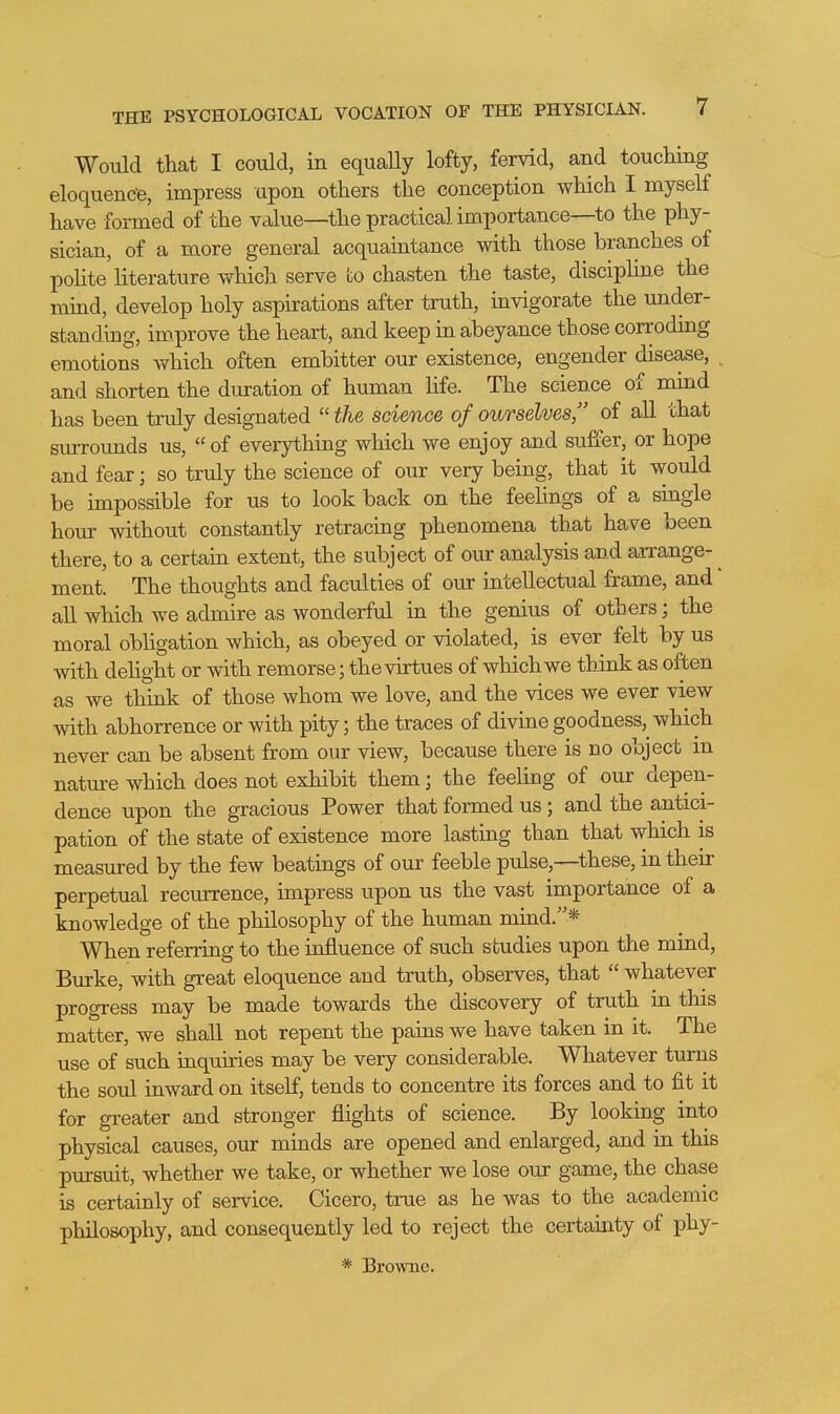 Would that I could, in equally lofty, fervid, and touching eloquence, impress upon others the conception which I myself have formed of the value—the practical importance—to the phy- sician, of a more general acquaintance with those branches of pohte literature which serve to chasten the taste, disciphne the mmd, develop holy aspirations after truth, invigorate the under- standing, improve the heart, and keep in abeyance those corroding emotions which often embitter our existence, engender disease, ^ and shorten the duration of human Hfe. The science of mind has been truly designated  the science of ourselves, of all that sturounds us, of everything which we enjoy and suffer, or hope and fear; so truly the science of our very being, that it would be impossible for us to look back on the feehngs of a single hour without constantly retracing phenomena that have been there, to a certain extent, the subject of our analysis and aiTange- ^ ment. The thoughts and faculties of our intellectual frame, and' all which we admire as wonderful in the genius of others; the moral obhgation which, as obeyed or violated, is ever felt by us with dehght or with remorse; the virtues of which we think as often as we think of those whom we love, and the vices we ever view with abhorrence or with pity; the traces of divine goodness, which never can be absent from our view, because there is no object in nature which does not exhibit them; the feeling of our depen- dence upon the gracious Power that formed us; and the antici- pation of the state of existence more lasting than that which is measured by the few beatings of our feeble pulse,—these, in their perpetual recurrence, impress upon us the vast importance of a knowledge of the philosophy of the human mind.* When referring to the influence of such studies upon the mind, Burke, with great eloquence and truth, observes, that  whatever progress may be made towards the discovery of truth in this matter, we shall not repent the pains we have taken in it. The use of such inquiries may be very considerable. Whatever turns the soul inward on itself, tends to concentre its forces and to fit it for greater and stronger flights of science. By looking into physical causes, our minds are opened and enlarged, and in this pursuit, whether we take, or whether we lose our game, the chase is certainly of service. Cicero, true as he was to the academic philosophy, and consequently led to reject the certainty of phy-