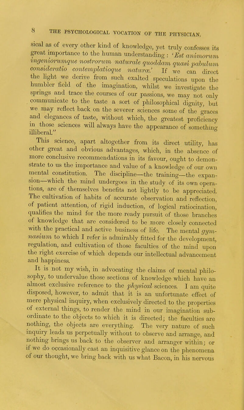 sical as of every other kind of knowledge, yet truly confesses its great importance tO the human understanding : 'Est anvrnorum tngeniorumque nostrorum waturale quoddam quasi pabulum consideratio contemplatioque naturm.' If we can direct the light we derive from such exalted speculations upon the humbler field of the imagination, whilst we investigate the spnngs and trace the courses of our passions, we may not only commmiicate to the taste a sort of philosophical dignity, but we may reflect back on the severer sciences some of the graces and elegances of taste, without which, the greatest proficiency in those sciences will always have the appearance of somethmg illiberal. This science, apart altogether from its direct utiHty, has other great and obvious advantages, which, in the absence of more conclusive recommendations in its favour, ought to demon- strate to us the importance and value of a knowledge of our o\m mental constitution. The discipline—the training—the expan- sion—which the mind undergoes in the study of its own opera- tions, are of themselves benefits not lightly to be appreciated. The cultivation of habits of accurate observation and reflection, of patient attention, of rigid induction, of logical ratiocination, quahfies the mind for the more ready pursuit of those branches of knowledge that are considered to be more closely connected with the practical and active business of life. The mental gym- nasium to which I refer is admirably fitted for the development, regulation, and cultivation of those faculties of the mind upon the right exercise of which depends our intellectual advancement and happiness. It is not my wish, in advocating the claims of mental philo- sophy, to undervalue those sections of knowledge which have an almost exclusive reference to the physical sciences. I am quite disposed, however, to admit that it is an unfortunate efiect of mere physical inquiry, when exclusively directed to the properties of external things, to render the mind in our imagination sub- ordinate to the objects to which it is directed; the faculties are nothing, the objects are everything. The very nature of such inquiry leads us perpetually without to observe and arrange, and nothing brings us back to the observer and arranger within; or if we do occasionally cast an inquisitive glance on the phenomena of our thought, we bring back with us what Bacon, in his nervous