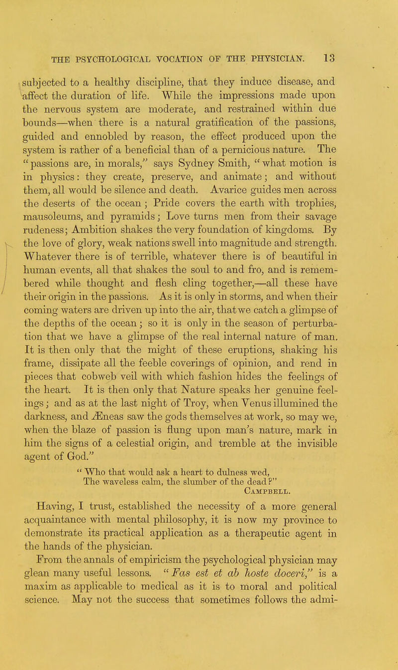 subjected to a healthy discipline, that they induce disease, and afifect the duration of life. While the impressions made upon the nervous system are moderate, and restrained within due bounds—when there is a natm-al gratification of the passions, guided and ennobled by reason, the effect produced upon the system is rather of a beneficial than of a pernicious nature. The  passions are, in morals, says Sydney Smith,  what motion is in physics: they create, preserve, and animate; and without them, all would be silence and death. Avarice guides men across the deserts of the ocean ; Pride covers the earth with trophies, mausoleums, and pyramids; Love turns men from their savage rudeness; Ambition shakes the very foundation of kingdoms. By the love of glory, weak nations swell into magnitude and strength. Whatever there is of terrible, whatever there is of beautiful in human events, all that shakes the soul to and fro, and is remem- bered while thought and flesh cling together,—all these have their origin in the passions. As it is only in storms, and when their coming waters are driven up into the air, that we catch a glimpse of the depths of the ocean; so it is only in the season of perturba- tion that we have a glimpse of the real internal nature of man. It is then only that the might of these eruptions, shaking his frame, dissipate all the feeble coverings of opinion, and rend in pieces that cobweb veil with which fashion hides the feelings of the heart. It is then only that Nature speaks her genuine feel- ings ; and as at the last night of Troy, when Venus illumined the darkness, and ^neas saw the gods themselves at work, so may we, when the blaze of passion is flung upon man's nature, mark in him the signs of a celestial origin, and tremble at the invisible agent of God.  Who that would ask a heart to duLaess wed, The waveless calm, the slumber of the dead? Campbell. Having, I trust, established the necessity of a more general acquaintance with mental philosophy, it is now my province to demonstrate its practical application as a therapeutic agent in the hands of the physician. From the annals of empiricism the psychological physician may glean many useful lessons.  Fas est et ah hoste doeeri, is a maxim as applicable to medical as it is to moral and political science. May not the success that sometimes follows the admi-