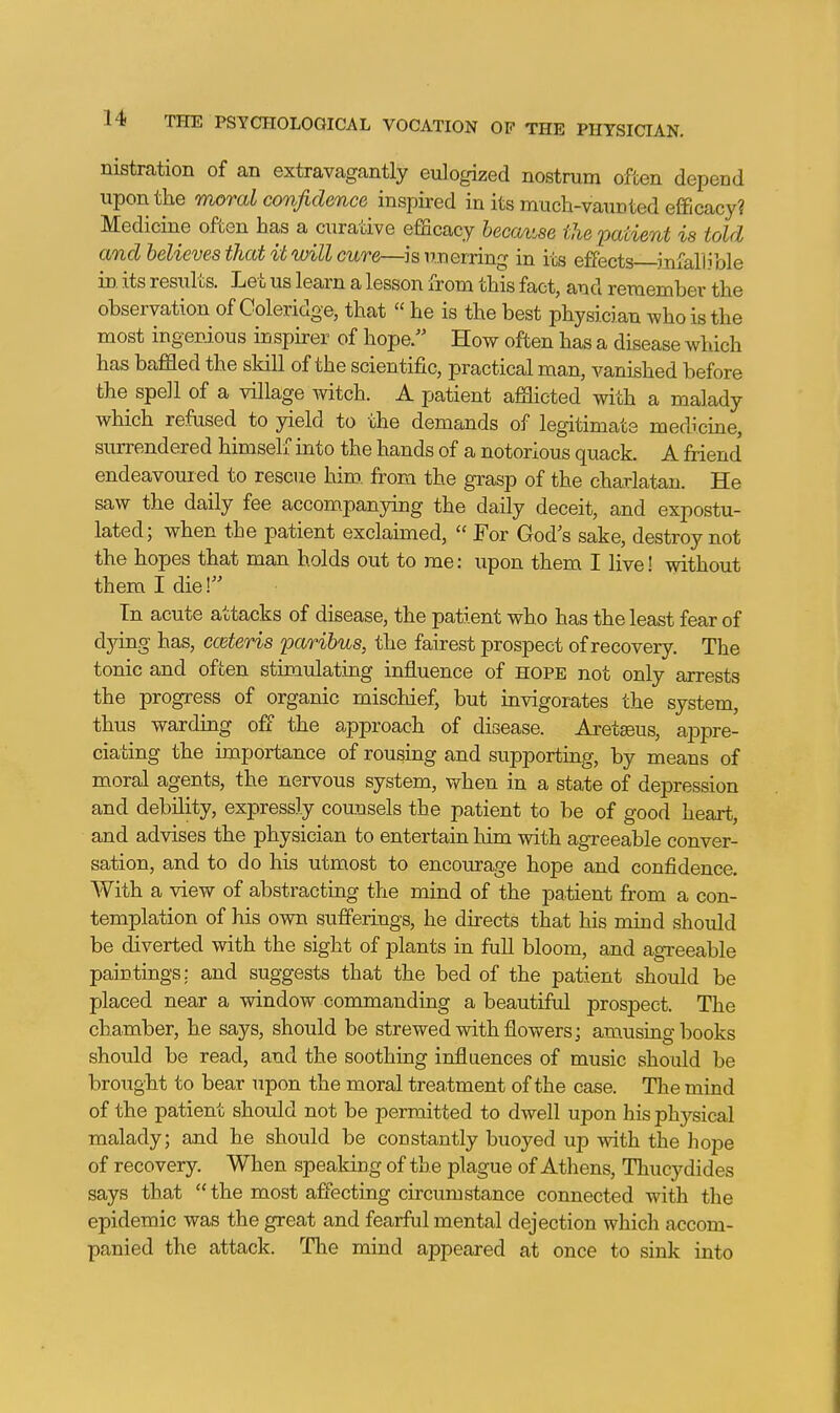 nistration of an extravagantly eulogized nostram often depend upon the moral confidence inspired in its much-vaunted efficacy? Medicine often has a curative efficacy because the patient is told and believes that it will cure—is unerring in its effects infallible in. its results. Let us learn a lesson from this fact, and remember the observation of Coleridge, that « he is the best physician who is the most ingenious inspirer of hope. How often has a disease which has baffled the skill of the scientific, practical man, vanished before the spell of a village witch. A patient afflicted with a malady which refused to yield to the demands of legitimate medicine, surrendered himself into the hands of a notorious quack. A friend' endeavour ed to rescue him. from the grasp of the charlatan. He saw the daily fee accompanying the daily deceit, and expostu- lated; when the patient exclaimed,  For God's sake, destroy not the hopes that man holds out to me: upon them I live! without them I die! In acute attacks of disease, the patient who has the least fear of djdng has, cceteris paribus, the fairest prospect of recovery. The tonic and often stimulating influence of hope not only arrests the progress of organic mischief, but invigorates the system, thus warding off the approach of disease. Aretseus, a23pre- ciating the importance of rousing and supporting, by means of moral agents, the nervous system, when in a state of depression and debility, expressly counsels the patient to be of good heart, and advises the physician to entertain him with agreeable conver- sation, and to do his utmost to encourage hope and confidence. With a view of abstracting the mind of the patient from a con- templation of his own sufferings, he dhects that his mind should be diverted with the sight of plants in full bloom, and agreeable paintings; and suggests that the bed of the patient should be placed near a window commanding a beautiful prospect. The chamber, he sa5'-s, should be strewed with flowers; amusiag books should be read, and the soothing influences of music should be brought to bear upon the moral treatment of the case. The mind of the patient should not be permitted to dwell upon his physical malady; and he should be constantly buoyed up with the hope of recovery. When speaking of the plague of Athens, Thucydides says that  the most afi'ecting circumstance connected with the epidemic was the great and fearful mental dejection which accom- panied the attack. The mind appeared at once to sink into