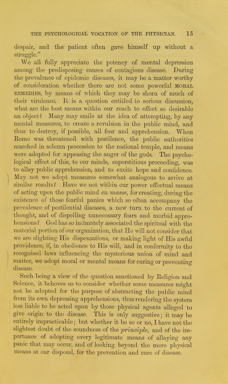 despair, and the patient often gave himself up without a struggle. We all fully appreciate the potency of mental depression among the predisposing causes of contagious disease. During the prevalence of epidemic diseases, it may be a matter worthy of consideration whether there are not some powerfal MORAL REMEDIES, by means of which they may be shorn of much of then- virulence. It is a question entitled to serious discussion, what are the best means within our reach to effect so desirable an object? Many ma}'- smile at the idea of attempting, by any mental measures, to create a revulsion in the pubhc mind, and thus to destroy, if possible, all fear and apprehension. When Eome was threatened with pestilence, the public authorities marched in solemn jDrocession to the national temple, and means were adopted for appeasing the anger of the gods. The psycho- logical effect of this, to our minds, superstitious proceeding, was to allay pubhc apprehension, and to excite hope and confidence. May not we adopt measures somewhat analogous to arrive at similar results? Have we not within our power effectual means of acting upon the public miud eQi masse, for creating, during the existence of those fearful panics which so often accompany the prevalence of pestilential diseases, a new turn to the current of thought, and of dispelling unnecessary fears and morbid appre- hensions? God has so intimately associated the spiritual with the material portion of our organization, that He will not consider that we are slighting His dispensations, or making light of His awful providence, if, in obedience to His will, and in conformity to the recognised laws influencing the mysterious union of mind and matter, we adopt moral or mental means for curing or preventing disease. Snch being a view of the question sanctioned by Religion and Science, it behoves us to consider whether some measures might not be adopted for the purpose of abstracting the public mind from its own depressing apprehensions, thus rendering the system less liable to be acted upon by those physical agents alleged to give origin to the disease. This is only suggestive; it may be entirely impracticable; but whether it be so or no, I have not the sHghtest doubt of the soundness of the principle, and of the im- portance of adopting every legitimate means of allaying any panic that may occur, and of looking beyond the mere physical means at our disposal, for the prevention and cure of disease.