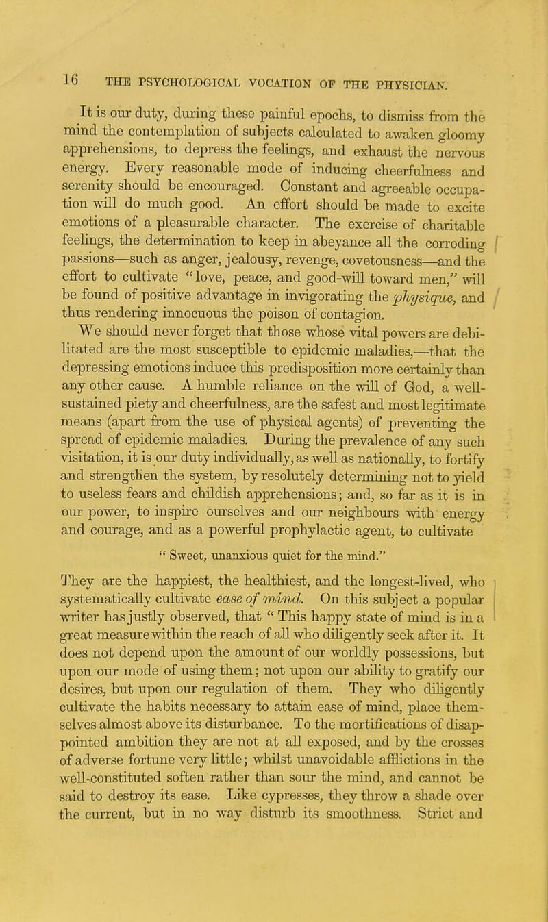 It is our duty, during these painful epochs, to dismiss from the mind the contemplation of subjects calculated to awaken gloomy apprehensions, to depress the feelings, and exhaust the nervous energy. Every reasonable mode of inducing cheerfuhiess and serenity should be encouraged. Constant and agreeable occupa- tion will do much good. An effort should be made to excite emotions of a pleasm-able character. The exercise of charitable feehngs, the determination to keep in abeyance all the corroding ( passions—such as anger, jealousy, revenge, covetousness—and the effort to cultivate love, peace, and good-will toward men, will be found of positive advantage in invigorating the physique, and thus rendering innocuous the poison of contagion. We should never forget that those whose vital powers are debi- litated are the most susceptible to epidemic maladies,—that the depressing emotions induce this predisposition more certainly than any other cause. A humble reliance on the will of God, a well- sustained piety and cheerfulness, are the safest and most legitimate means (apart from the use of physical agents) of preventing the spread of epidemic maladies. During the prevalence of any such visitation, it is our duty individually, as well as nationally, to fortify and strengthen the system, by resolutely determining not to yield to useless fears and childish apprehensions; and, so far as it is in our power, to inspire ourselves and our neighbours with energy and courage, and as a powerful prophylactic agent, to cultivate Sweet, unanxious quiet for the mind. They are the happiest, the healthiest, and the longest-lived, who systematically cultivate ease of mind. On this subject a popular vmter has justly observed, that This happy state of mind is in a great measure within the reach of all who diligently seek after it. It does not depend upon the amount of our worldly possessions, but upon our mode of using them; not upon our abihty to gratify our desires, but upon our regulation of them. They who dihgently cultivate the habits necessary to attain ease of mind, place them- selves almost above its disturbance. To the mortifications of disap- pointed ambition they are not at all exposed, and by the crosses of adverse fortune very little; whilst unavoidable afflictions in the well-constituted soften rather than sour the mind, and cannot be said to destroy its ease. Like cypresses, they throw a shade over the current, but in no way disturb its smoothness. Strict and