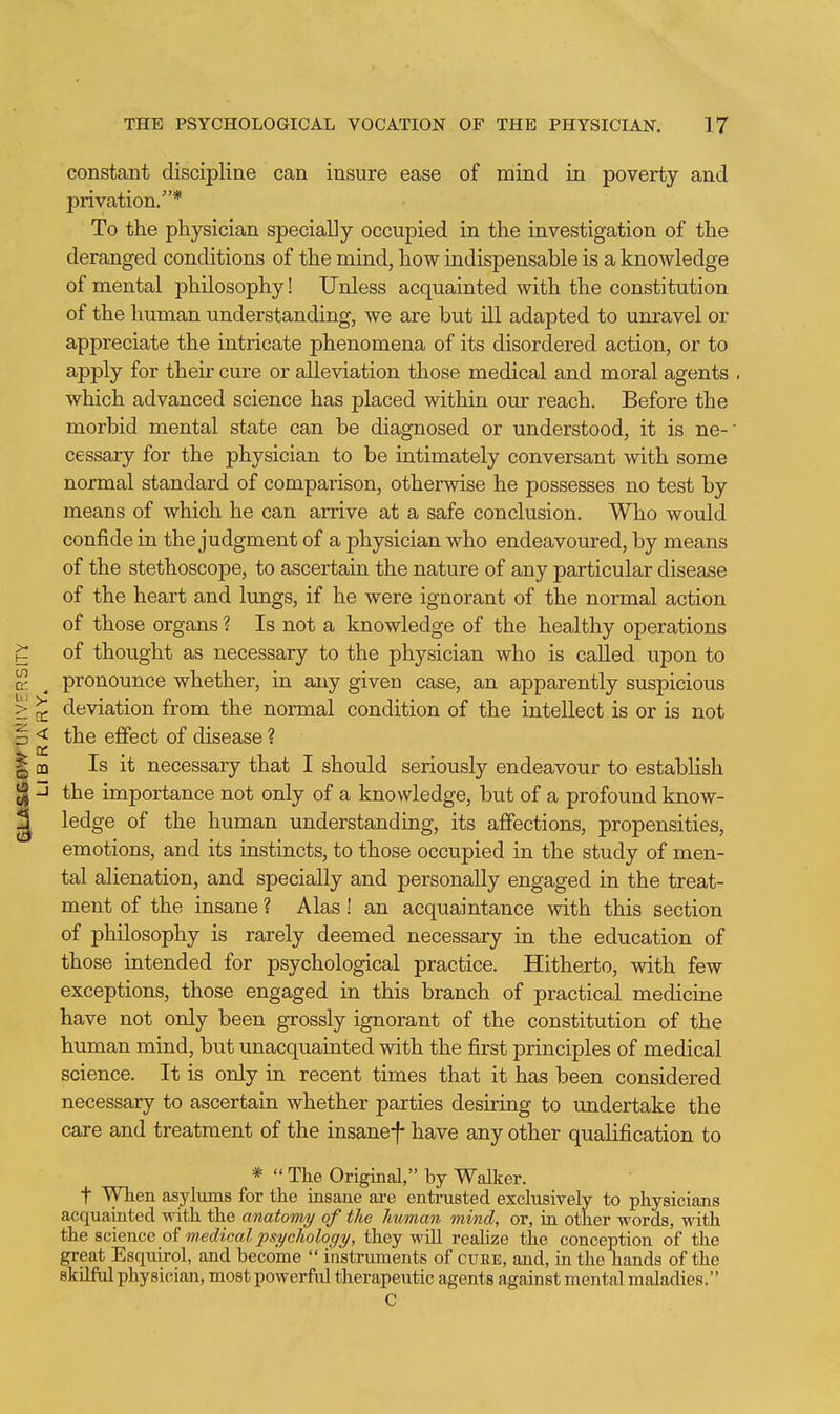 constant discipline can insure ease of mind in poverty and privation/'* To the physician specially occupied in the investigation of the deranged conditions of the mind, how indispensable is a knowledge of mental philosophy! Unless acquainted with the constitution of the human understanding, we are but ill adapted to unravel or appreciate the intricate phenomena of its disordered action, or to apply for their cure or alleviation those medical and moral agents . which advanced science has placed within our reach. Before the morbid mental state can be diagnosed or understood, it is ne- cessary for the physician to be intimately conversant with some normal standard of comparison, otherwise he possesses no test by means of which he can arrive at a safe conclusion. Who wotdd confide in the judgment of a physician who endeavoured, by means of the stethoscope, to ascertain the nature of any particular disease of the heart and lungs, if he were ignorant of the normal action of those organs ? Is not a knowledge of the healthy operations of thought as necessary to the physician who is called upon to pronounce whether, in any given case, an apparently suspicious deviation from the normal condition of the intellect is or is not the effect of disease ? Is it necessary that I should seriously endeavour to establish the importance not only of a knowledge, but of a profound know- ledge of the human understanding, its affections, propensities, emotions, and its instincts, to those occupied in the study of men- tal alienation, and specially and personally engaged in the treat- ment of the insane ? Alas! an acquaintance with this section of philosophy is rarely deemed necessary in the education of those intended for psychological practice. Hitherto, with few exceptions, those engaged in this branch of practical medicine have not only been grossly ignorant of the constitution of the human mind, but unacquainted with the first principles of medical science. It is only in recent times that it has been considered necessary to ascertain whether parties desiring to undertake the care and treatment of the insanef have any other qualification to *  The Original, by Walker, t When asylums for the insane are entrusted exclusively to physicians acquainted with the anatomy of the human mind, or, in other words, with the science of medical psychology, they will realize the conception of the great Esquirol, and become  instruments of cube, and, in the hands of the skilftd physician, most powerful therapeutic agents against mental maladies.