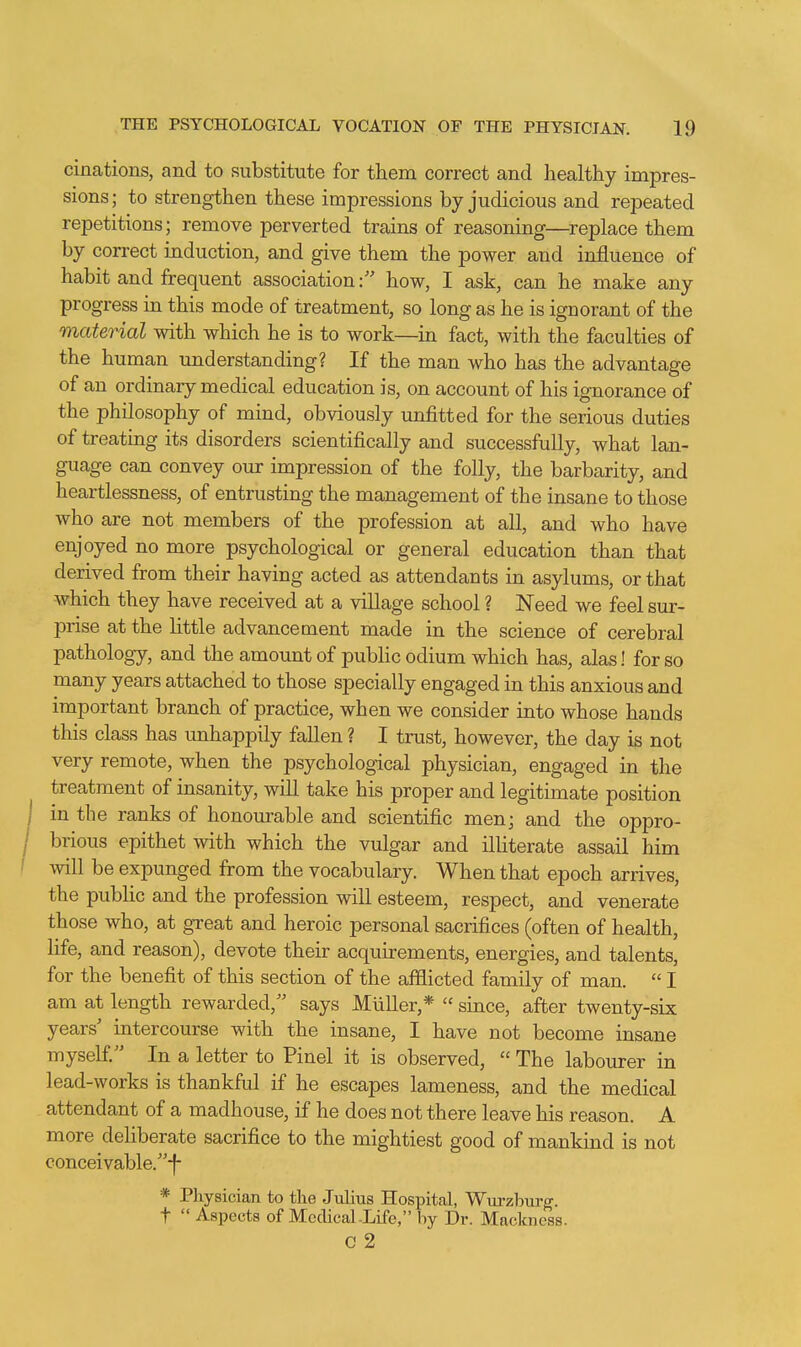 cinations, and to substitute for them correct and healthy impres- sions; to strengthen these impressions by judicious and repeated repetitions; remove perverted trains of reasoning—^replace them by correct induction, and give them the power and influence of habit and frequent associationhow, I ask, can he make any progress in this mode of treatment, so long as he is ignorant of the material with which he is to work—in fact, with the faculties of the human understanding? If the man who has the advantage of an ordinary medical education is, on account of his ignorance of the philosophy of mind, obviously unfitted for the serious duties of treating its disorders scientifically and successfully, what lan- guage can convey our impression of the folly, the barbarity, and heartlessness, of entrusting the management of the insane to those who are not members of the profession at all, and who have enjoyed no more psychological or general education than that derived from their having acted as attendants in asylums, or that which they have received at a village school ? Need we feel sur- prise at the little advancement made in the science of cerebral pathology, and the amount of public odium which has, alas! for so many years attached to those specially engaged in this anxious and important branch of practice, when we consider into whose hands this class has unhappily fallen ? I trust, however, the day is not very remote, when the psychological physician, engaged in the treatment of insanity, will take his proper and legitimate position in the ranks of honourable and scientific men; and the oppro- brious epithet with which the vulgar and ilUterate assail him will be expunged from the vocabulary. When that epoch arrives, the pubhc and the profession will esteem, respect, and venerate those who, at great and heroic personal sacrifices (often of health, life, and reason), devote their acquirements, energies, and talents, for the benefit of this section of the afflicted family of man.  I am at length rewarded, says MuUer,*  since, after twenty-six years' intercourse with the insane, I have not become insane myself. In a letter to Pinel it is observed,  The labourer in lead-works is thankful if he escapes lameness, and the medical attendant of a madhouse, if he does not there leave his reason. A more deliberate sacrifice to the mightiest good of mankind is not conceivable.-f- * Physician to the Julius Hospital, Wm-zlmrg. t  Aspects of Medical-Life, by Dr. Mackness. C 2