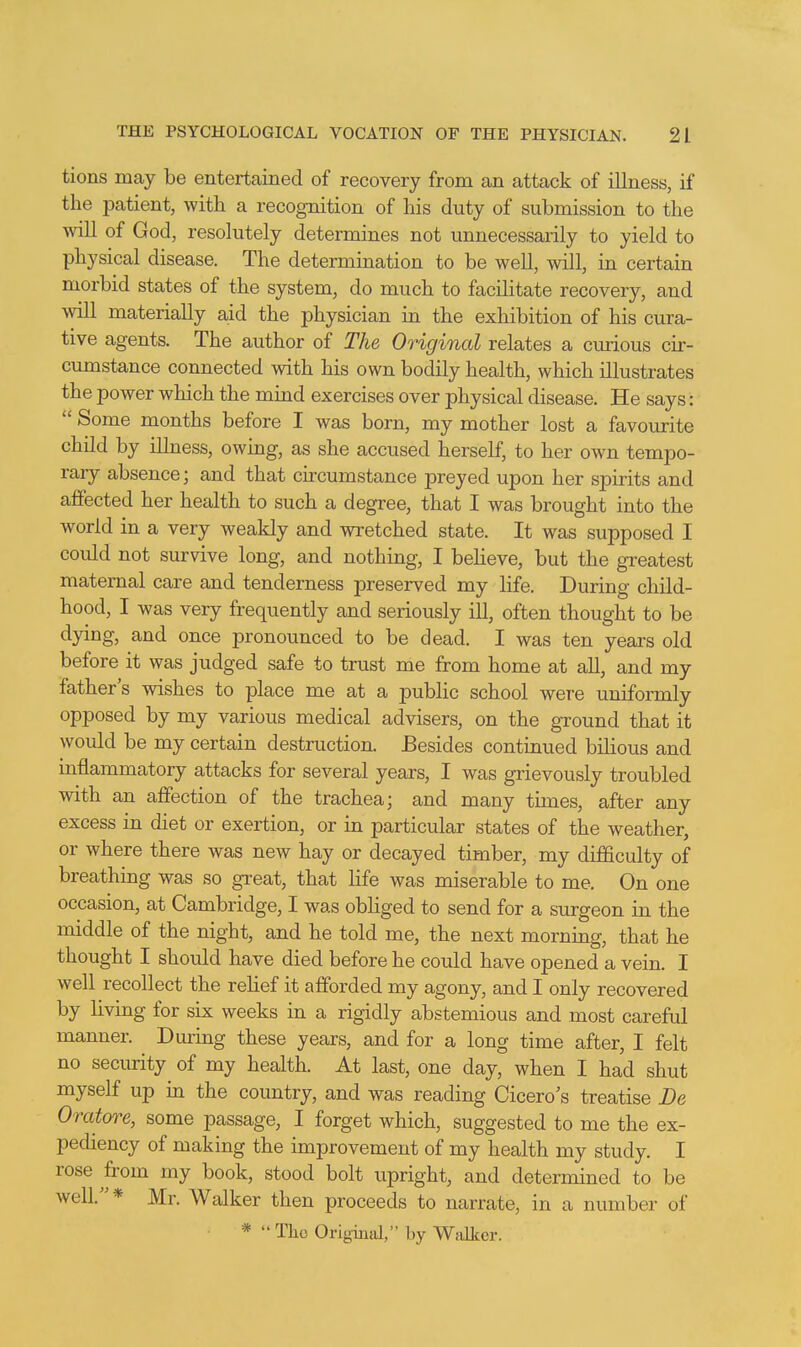 tions may be entertained of recovery from an attack of illness, if the patient, with a recognition of his duty of submission to the will of God, resolutely determines not unnecessarily to yield to physical disease. The determination to be well, will, in certain morbid states of the system, do much to facilitate recovery, and will materially aid the physician in the exhibition of his cura- tive agents. The author of The Original relates a curious cir- cumstance connected with his own bodily health, which illustrates the power which the mind exercises over physical disease. He says:  Some months before I was born, my mother lost a favourite child by illness, owing, as she accused herself, to her own tempo- rary absence; and that circumstance preyed upon her spirits and affected her health to such a degree, that I was brought into the world in a very weakly and wretched state. It was supposed I could not survive long, and nothing, I believe, but the greatest maternal care and tenderness preserved my life. During child- hood, I was very frequently and seriously ill, often thought to be dying, and once pronounced to be dead. I was ten years old before it was judged safe to trust me from home at all, and my father's wishes to place me at a public school were uniformly opposed by my various medical advisers, on the ground that it would be my certain destruction. Besides continued bilious and inflammatory attacks for several years, I was grievously troubled with an affection of the trachea; and many times, after any excess in diet or exertion, or in particular states of the weather, or where there was new hay or decayed timber, my difficulty of breathing was so great, that life was miserable to me. On one occasion, at Cambridge, I was obhged to send for a surgeon in the middle of the night, and he told me, the next morning, that he thought I should have died before he could have opened a vein. I well recollect the rehef it afforded my agony, and I only recovered by living for six weeks in a rigidly abstemious and most careful manner. During these years, and for a long time after, I felt no security of my health. At last, one day, when I had shut myself up in the coimtry, and was reading Cicero's treatise De Oratore, some passage, I forget which, suggested to me the ex- pediency of making the improvement of my health my study. I rose from my book, stood bolt upright, and determined to be well.* Mr. Walker then proceeds to narrate, in a number of * Tho Original, by Walker.