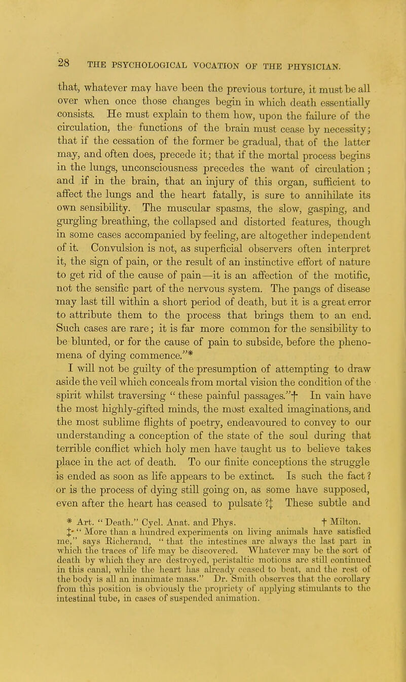 that, whatever may have been the previous torture, it must be all over when once those changes begin in which death essentially consists. He must explain to them how, upon the failure of the circulation, the functions of the brain must cease by necessity; that if the cessation of the former be gradual, that of the latter may, and often does, precede it; that if the mortal process begins in the lungs, unconsciousness precedes the want of circulation; and if in the brain, that an injury of this organ, sufficient to affect the lungs and the heart fatally, is sure to annihilate its own sensibility. The muscular spasms, the slow, gasping, and gurghng breathing, the collapsed and distorted features, though in some cases accompanied by feeling, are altogether independent of it. Convulsion is not, as superficial observers often interpret it, the sign of pain, or the result of an instinctive effort of nature to get rid of the cause of pain—it is an affection of the motific, not the sensific part of the nervous system. The pangs of disease •may last till within a short period of death, but it is a great error to attribute them to the process that brings them to an end. Such cases are rare; it is far more common for the sensibility to be blunted, or for the cause of pain to subside, before the pheno- mena of dying commence.* I will not be guilty of the presumption of attempting to draw aside the veil which conceals from mortal vision the condition of the spirit whilst traversing these painful passages.''-!- In vain have the most highly-gifted minds, the most exalted imaginations, and the most subhme flights of poetry, endeavoured to convey to our understanding a conception of the state of the soul during that terrible conflict which holy men have taught us to beheve takes place in the act of death. To our finite conceptions the struggle is ended as soon as life appears to be extinct. Is such the fact ? or is the process of dying still going on, as some have supposed, even after the heart has ceased to pulsate ?j These subtle and * Art. Death, Oycl. Anat. and Pliys. t Milton. J- More than a litmdred experiments on living animals have satisfied me, says Richerand, that the intestines are always the last part in which the traces of life may be discovered. Whatever may be the sort of death by which they are destroyed, peristaltic motions are still continued in this canal, while the heart lias ak'eady ceased to beat, and the rest of the body is all an inanimate mass. Dr. Smith observes that the corollary from this position is obviously the propriety of applying stimulants to the intestinal tube, in cases of suspended animation.