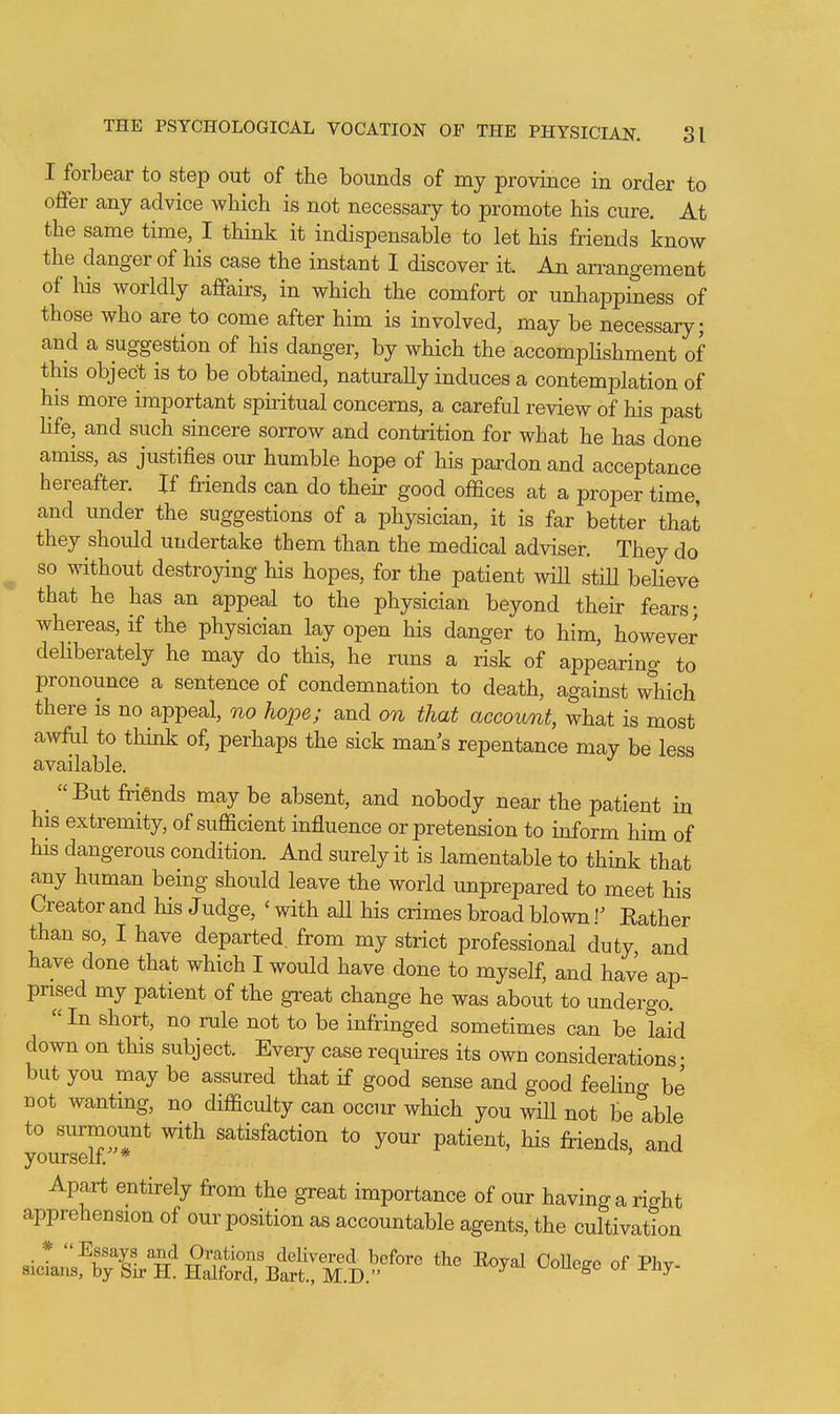 I forbear to step out of the bounds of my province in order to offer any advice which is not necessary to promote his cure. At the same time, I think it indispensable to let his friends know the danger of his case the instant 1 discover it. An aiTangement of his worldly affairs, in which the comfort or unhappiness of those who are to come after him is involved, may be necessary; and a suggestion of his danger, by which the accompUshment of this object is to be obtained, naturally induces a contemplation of his more important spiritual concerns, a careful review of his past Hfe, and such sincere sorrow and contrition for what he has done amiss, as justifies our humble hope of his pardon and acceptance hereafter. If friends can do their good offices at a proper time, and under the suggestions of a physician, it is far better that they should undertake them than the medical adviser. They do so without destroying his hopes, for the patient will stiU beheve that he has an appeal to the physician beyond their fears; whereas, if the physician lay open his danger to him, however deliberately he may do this, he nms a risk of appearing to pronounce a sentence of condemnation to death, against which there is no appeal, no hope; and on that account, what is most awful to think of, perhaps the sick man's repentance may be less available. ^ But friends may be absent, and nobody near the patient in his extremity, of sufficient influence or pretension to inform him of his dangerous condition. And surely it is lamentable to think that any human being should leave the world unprepared to meet his Creator and his Judge, ' with all his crimes broad blown I' Rather than so, I have departed, from my strict professional duty, and have done that which I would have done to myself, and have ap- prised my patient of the great change he was about to undergo. In short, no rule not to be infringed sometimes can be laid down on this subject. Every case requires its own considerations • but you may be assured that if good sense and good feehng be not wanting, no difficulty can occur which you wHl not be able to surmount with satisfaction to your patient, his friends, and yourself. * Apart entirely from the great importance of our having a rio-ht apprehension of our position as accountable agents, the cultivation * Assays and Orations deHvered before the Eoyal CoUece of Phv sicians, by Sir H. Halford, Bart., M.D. ^ ^ouege or Jr-ny-