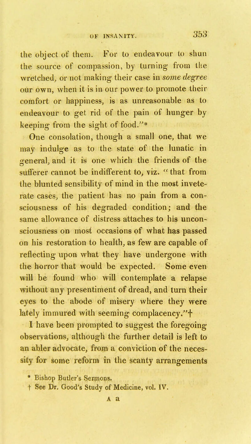 the object of them. For to endeavour lo shun the source of compassion, by turning- from the wretched, or not making their case in some degree our own, when it is in our power to promote their comfort or happiness, is as unreasonable as to endeavour to get rid of the pain of hunger by keeping from the sight of food.* One consolation, though a small one, that we may indulge as to the state of the lunatic in g-eneral, and it is one which the friends of the sufferer cannot be indifferent to, viz.  that from the blunted sensibihty of mind in the most invete- rate cases, the patient has no pain from a con- sciousness of his degraded condition; and the same allowance of distress attaches to his uncon- sciousness on most occasions of what has passed on his restoration to health, as few are capable of reflecting upon what they have undergone with the horror that would be expected. Some even will be found who will contemplate a relapse without any presentiment of dread, and turn their eyes to the abode of misery where they were lately immured with seeming complacency.f I have been prompted to suggest the foregoing* observations, although the further detail is left to an abler advocate, from a conviction of the neces- sity for some reform in the scanty arrangements * Bishop Butler's Sermons. t See Dr. Good's Study of Medicine, vol. IV.