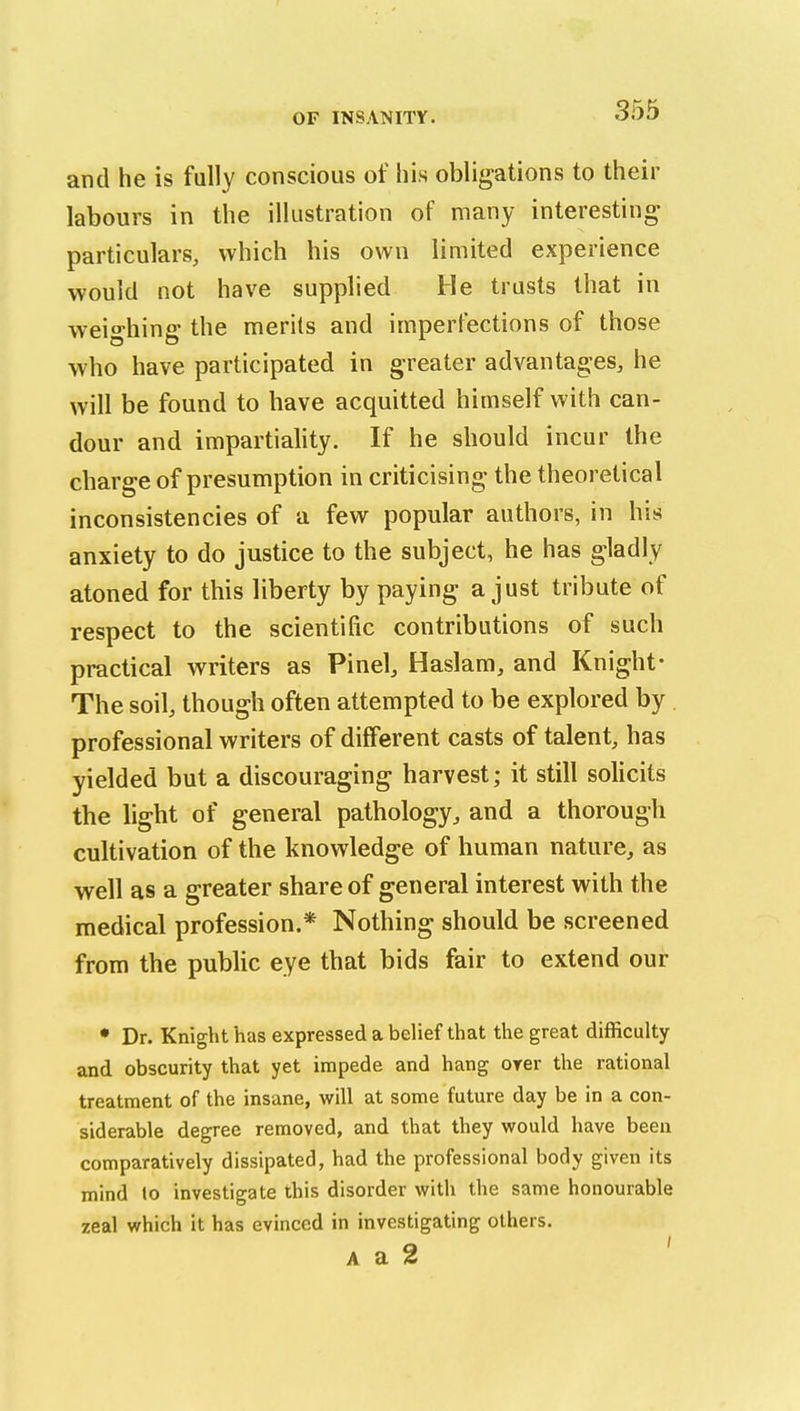 and he is fully conscious of his obligations to their labours in the illustration of many interesting particulars, which his own limited experience would not have supplied He trusts that in weighing the merits and imperfections of those who have participated in greater advantages, he will be found to have acquitted himself with can- dour and impartiahty. If he should incur the charge of presumption in criticising the theoretical inconsistencies of a few popular authors, in his anxiety to do justice to the subject, he has gladly atoned for this liberty by paying a just tribute of respect to the scientific contributions of such practical writers as Pinel, Haslam, and Knight- The soil, though often attempted to be explored by professional writers of different casts of talent, has yielded but a discouraging harvest; it still solicits the light of general pathology, and a thorough cultivation of the knowledge of human nature, as well as a greater share of general interest with the medical profession.* Nothing should be screened from the public eye that bids fair to extend our • Dr. Knight has expressed a belief that the great difficulty and obscurity that yet impede and hang orer the rational treatment of the insane, will at some future day be in a con- siderable degree removed, and that they would have been comparatively dissipated, had the professional body given its mind to investigate this disorder with the same honourable zeal which it has evinced in investigating others. A a 2 '