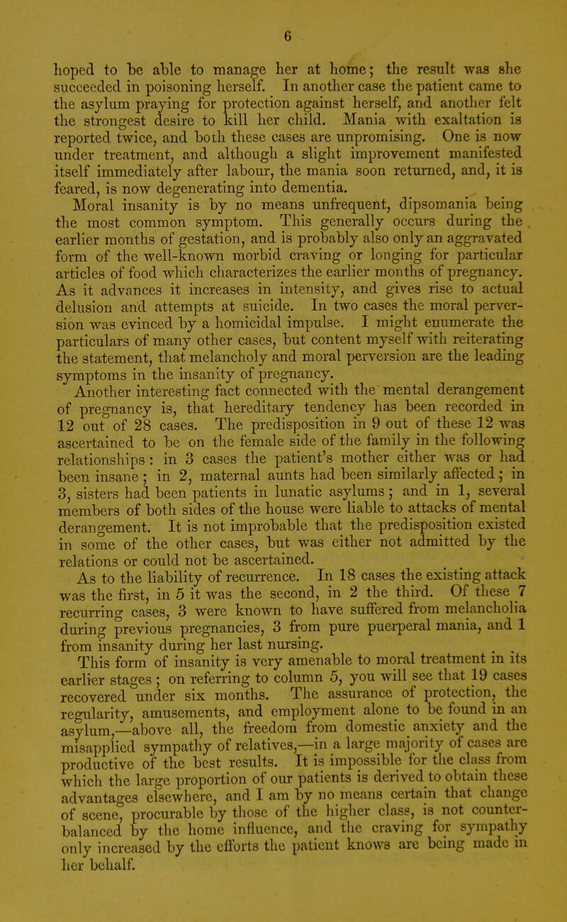 hoped to be able to manage her at home; the result was she succeeded in poisoning herself. In another case the patient came to the asylum praying for protection against herself, and another felt the strongest desire to kill her child. Mania with exaltation is reported twice, and both these cases are unpromising. One is now under treatment, and although a slight improvement manifested itself immediately after labour, the mania soon returned, and, it is feared, is now degenerating into dementia. Moral insanity is by no means unfrequent, dipsomania being the most common symptom. This generally occurs during the earlier months of gestation, and is probably also only an aggravated form of the well-known morbid craving or longing for particular articles of food which characterizes the earlier months of pregnancy. As it advances it increases in intensity, and gives rise to actual delusion and attempts at suicide. In two cases the moral perver- sion was evinced by a homicidal impulse. I might enumerate the particulars of many other cases, but content myself with reiterating the statement, that melancholy and moral perversion are the leading symptoms in the insanity of pregnancy. Another interesting fact connected with the mental derangement of pregnancy is, that hereditary tendency has been recorded in 12 out of 28 cases. The predisposition in 9 out of these 12 was ascertained to be on the female side of the family in the following relationships : in 3 cases the patient's mother either was or had been insane ; in 2, maternal aunts had been similarly affected; in 3, sisters had been patients in lunatic asylums; and in 1, several members of both sides of the house were liable to attacks of mental derangement. It is not improbable that the predisposition existed in some of the other cases, but was either not admitted by the relations or could not be ascertained. As to the liability of recurrence. In 18 cases the existing attack was the first, in 5 it was the second, in 2 the third. Of these 7 recurring cases, 3 were known to have suffered from melancholia during previous pregnancies, 3 from pure puerperal mania, and 1 from insanity during her last nursing. This form of insanity is very amenable to moral treatment in its earlier stages ; on referring to column 5, you will see that 19 cases recovered under six months. The assurance of protection, the regularity, amusements, and employment alone to be found in an asylum,—above all, the freedom from domestic anxiety and the misapplied sympathy of relatives,—in a large majority of cases are productive of the best results. It is impossible for the class from which the large proportion of our patients is derived to obtain these advantages elsewhere, and I am by no means certain that change of scene, procurable by those of the higher class, is not counter- balanced by the home influence, and the craving for sympathy only increased by the efforts the patient knows arc being made in her behalf.