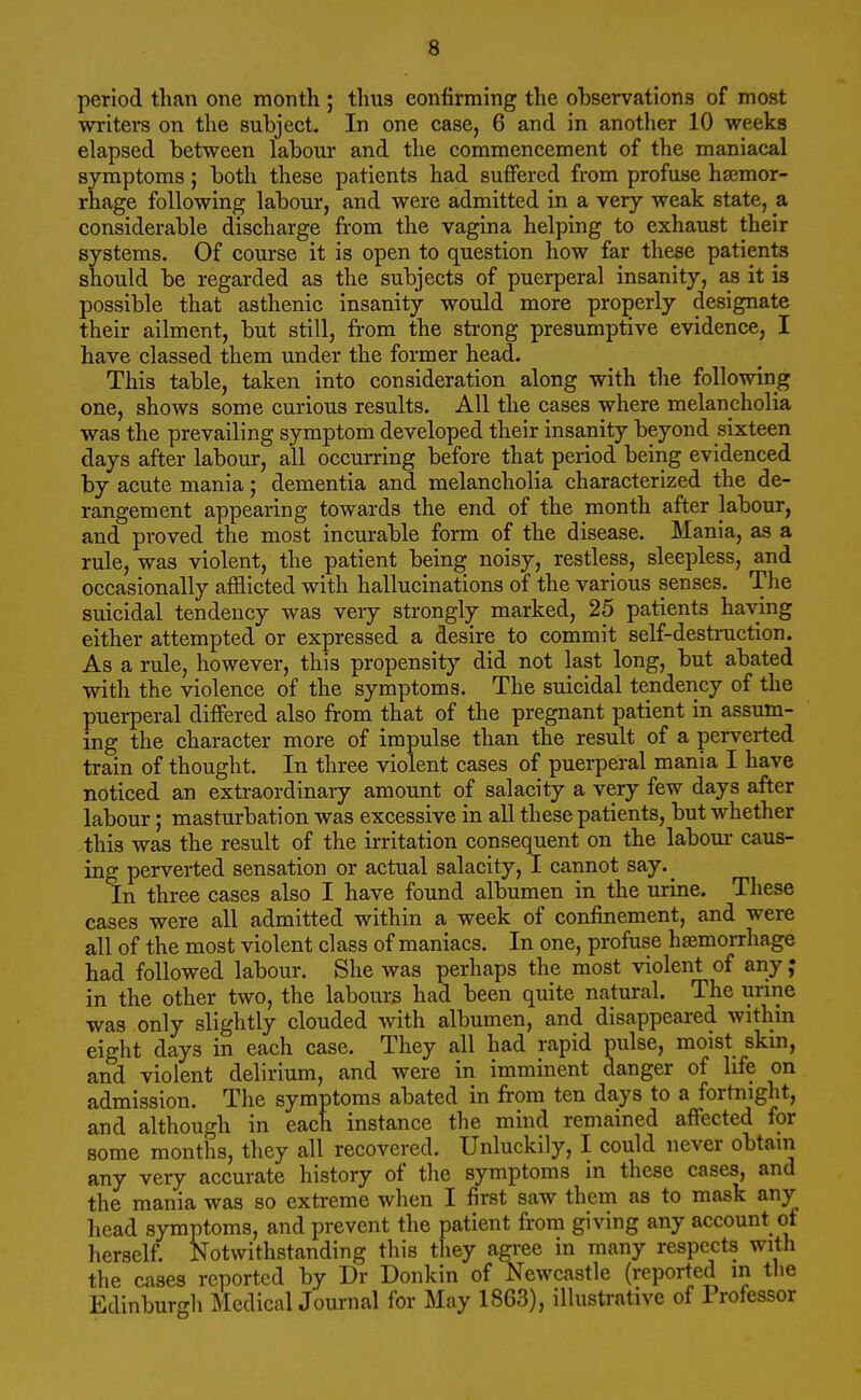 period than one month ; thus confirming the observations of most writers on the subject. In one case, 6 and in another 10 weeks elapsed between labour and the commencement of the maniacal symptoms; both these patients had suffered from profuse haemor- rhage following labour, and were admitted in a very weak state, a considerable discharge from the vagina helping to exhaust their systems. Of course it is open to question how far these patients should be regarded as the subjects of puerperal insanity, as it is possible that asthenic insanity would more properly designate their ailment, but still, from the strong presumptive evidence, I have classed them under the former head. This table, taken into consideration along with the following one, shows some curious results. All the cases where melancholia was the prevailing symptom developed their insanity beyond sixteen days after labour, all occurring before that period being evidenced by acute mania; dementia and melancholia characterized the de- rangement appearing towards the end of the month after labour, and proved the most incurable form of the disease. Mania, as a rule, was violent, the patient being noisy, restless, sleepless, and occasionally afflicted with hallucinations of the various senses. The suicidal tendency was very strongly marked, 25 patients having either attempted or expressed a desire to commit self-destruction. As a rule, however, this propensity did not last long, but abated with the violence of the symptoms. The suicidal tendency of the puerperal differed also from that of the pregnant patient in assum- ing the character more of impulse than the result of a perverted train of thought. In three violent cases of puerperal mania I have noticed an extraordinary amount of salacity a very few days after labour; masturbation was excessive in all these patients, but whether this was the result of the irritation consequent on the labour caus- ing perverted sensation or actual salacity, I cannot say._ In three cases also I have found albumen in the urine. These cases were all admitted within a week of confinement, and were all of the most violent class of maniacs. In one, profuse haemorrhage had followed labour. She was perhaps the most violent of any ; in the other two, the labours had been quite natural. The urine was only slightly clouded with albumen, and disappeared within eight days in each case. They all had rapid pulse, moist skm, and violent delirium, and were in imminent danger of life on admission. The symptoms abated in from ten days to a fortnight, and although in each instance the mind remained affected for some months, they all recovered. Unluckily, I could never obtain any very accurate history of the symptoms in these cases, and the mania was so extreme when I first saw them as to mask any head symptoms, and prevent the patient from giving any account of herself. Notwithstanding this they agree in many respects with the cases reported by Dr Donkin of Newcastle (reported in the Edinburgh Medical Journal for May 1863), illustrative of Professor