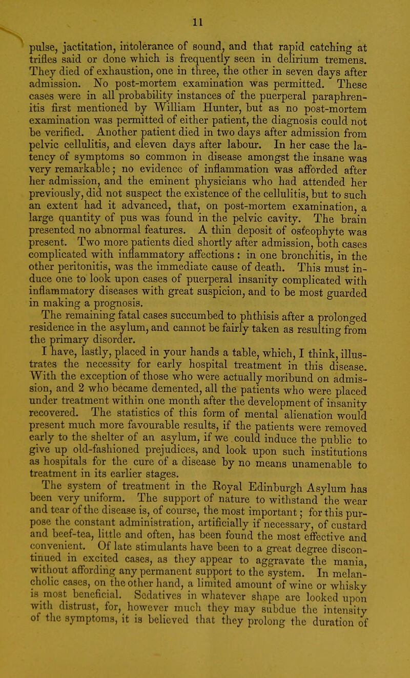 pulse, jactitation, intolerance of sound, and that rapid catching at trifles said or done which is frequently seen in delirium tremens. They died of exhaustion, one in three, the other in seven days after admission. No post-mortem examination was permitted. These cases were in all probability instances of the puerperal paraphren- ias first mentioned by William Hunter, but as no post-mortem examination was permitted of either patient, the diagnosis could not be verified. Another patient died in two days after admission from pelvic cellulitis, and eleven days after labour. In her case the la- tency of symptoms so common in disease amongst the insane was very remarkable j no evidence of inflammation was afforded after her admission, and the eminent physicians who had attended her previously, did not suspect the existence of the cellulitis, but to such an extent had it advanced, that, on post-mortem examination, a large quantity of pus was found in the pelvic cavity. The brain presented no abnormal features. A thin deposit of osfeophyte was present. Two more patients died shortly after admission, both cases complicated with inflammatory affections : in one bronchitis, in the other peritonitis, was the immediate cause of death. This must in- duce one to look upon cases of puerperal insanity complicated with inflammatory diseases with great suspicion, and to be most guarded in making a prognosis. The remaining fatal cases succumbed to phthisis after a prolonged residence in the asylum, and cannot be fairly taken as resulting from the primary disorder. I have, lastly, placed in your hands a table, which, I think, illus- trates the necessity for early hospital treatment in this disease. With the exception of those who were actually moribund on admis- sion, and 2 who became demented, all the patients who were placed under treatment within one month after the development of insanity recovered. The statistics of this form of mental alienation would present much more favourable results, if the patients were removed early to the shelter of an asylum, if we .could induce the public to give up old-fashioned prejudices, and look upon such institutions as hospitals for the _ cure of a disease by no means unamenable to treatment in its earlier stages. The system of treatment in the Royal Edinburgh Asylum has been very uniform. The support of nature to withstand the wear and tear of the disease is, of course, the most important; for this pur- pose the constant administration, artificially if necessary, of custard and beef-tea, little and often, has been found the most effective and convenient. Of late stimulants have been to a great degree discon- tinued in excited cases, as they appear to aggravate the mania without affording any permanent support to the system. In melan- cholic cases, on the other hand, a limited amount of wine or whisky is most beneficial. Sedatives in whatever shape are looked upon with distrust, for, however mucli they may subdue the intensity of the symptoms, it is believed that they prolong the duration of