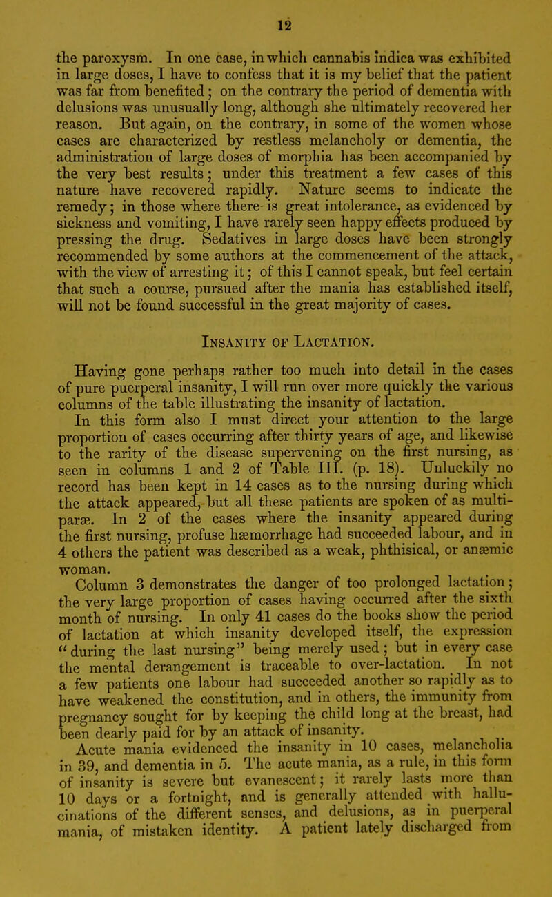 the paroxysm. In one case, in which cannabis indica was exhibited in large doses, I have to confess that it is my belief that the patient was far from benefited; on the contrary the period of dementia with delusions was unusually long, although she ultimately recovered her reason. But again, on the contrary, in some of the women whose cases are characterized by restless melancholy or dementia, the administration of large doses of morphia has been accompanied by the very best results; under this treatment a few cases of this nature have recovered rapidly. Nature seems to indicate the remedy; in those where there is great intolerance, as evidenced by sickness and vomiting, I have rarely seen happy effects produced by pressing the drug. Sedatives in large doses have been strongly recommended by some authors at the commencement of the attack, with the view of arresting it; of this I cannot speak, but feel certain that such a course, pursued after the mania has established itself, will not be found successful in the great majority of cases. Insanity of Lactation. Having gone perhaps rather too much into detail in the cases of pure puerperal insanity, I will run over more quickly the various columns of the table illustrating the insanity of lactation. In this form also I must direct your attention to the large proportion of cases occurring after thirty years of age, and likewise to the rarity of the disease supervening on the first nursing, as seen in columns 1 and 2 of Table III. (p. 18). Unluckily no record has been kept in 14 cases as to the nursing during which the attack appeared, but all these patients are spoken of as multi- parse. In 2 of the cases where the insanity appeared during the first nursing, profuse haemorrhage had succeeded labour, and in 4 others the patient was described as a weak, phthisical, or anasmic woman. Column 3 demonstrates the danger of too prolonged lactation; the very large proportion of cases having occurred after the sixth month of nursing. In only 41 cases do the books show the period of lactation at which insanity developed itself, the expression during the last nursing being merely used; but in every case the mental derangement is traceable to over-lactation. In not a few patients one labour had succeeded another so rapidly as to have weakened the constitution, and in others, the immunity from pregnancy sought for by keeping the child long at the breast, had been dearly paid for by an attack of insanity. Acute mania evidenced the insanity in 10 cases, melancholia in 39, and dementia in 5. The acute mania, as a rule, in this form of insanity is severe but evanescent; it rarely lasts more than 10 days or a fortnight, and is generally attended with hallu- cinations of the different senses, and delusions, as in puerperal mania, of mistaken identity. A patient lately discharged from