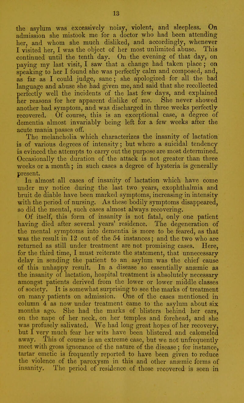 the asylum was excessively noisy, violent, and sleepless. On admission she mistook me for a doctor who had been attending her, and whom she much disliked, and accordingly, whenever I visited her, I was the object of her most unlimited abuse. This continued until the tenth day. On the evening of that day, on paying my last visit, I saw that a change had taken place; on speaking to her I found she was perfectly calm and composed, and, as far as I could judge, sane; she apologized for all the bad language and abuse she had given me, and said that she recollected perfectly well the incidents of the last few days, and explained tier reasons for her apparent dislike of me. She never showed another bad symptom, and was discharged in three weeks perfectly recovered. Of course, this is an exceptional case, a degree of dementia almost invariably being left for a few weeks after the acute mania passes off. The melancholia which characterizes the insanity of lactation is of various degrees of intensity; but where a suicidal tendency is evinced the attempts to carry out the purpose are most determined. Occasionally the duration of the attack is not greater than three weeks or a month; in such cases a degree of hysteria is generally present. In almost all cases of insanity of lactation which have come under ray notice during the last two years, exophthalmia and bruit de diable have been marked symptoms, increasing in intensity with the period of nursing. As these bodily symptoms disappeared, so did the mental, such cases almost always recovering. Of itself, this form of insanity is not fatal, only one patient having died after several years' residence. The degeneration of the mental symptoms into dementia is more to be feared, as that was the result in 12 out of the 54 instances; and the two who are returned as still under treatment are not promising cases. Here, for the third time, I must reiterate the statement, that unnecessary delay in sending the patient to an asylum was the chief cause of this unhappy result. In a disease so essentially anaemic as the insanity of lactation, hospital treatment is absolutely necessary amongst patients derived from the lower or lower middle classes of society. It is somewhat surprising to see the marks of treatment on many patients on admission. One of the cases mentioned in column 4 as now under treatment came to the asylum about six months ago. She had the marks of blisters behind her ears, on the nape of her neck, on her temples and forehead, and she was profusely salivated. We had long great hopes of her recovery, but I very much fear her wits have been blistered and calomeled away. This of course is an extreme case, but we not unfrequently meet with gross ignorance of the nature of the disease; for instance, tartar emetic is frequently reported to have been given to reduce the violence of the paroxysm in this and other anoemic forms of insanity. The period of residence of those recovered is seen in