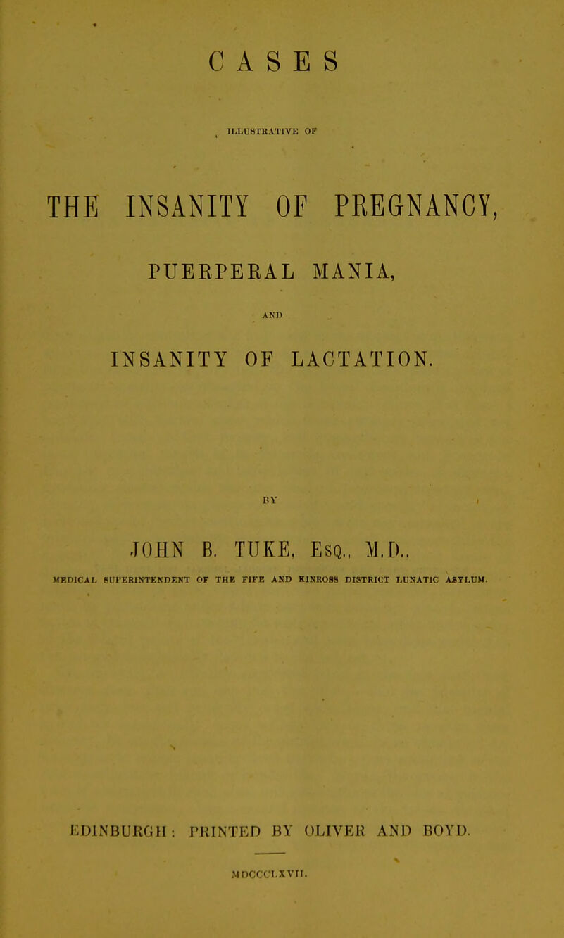 CASES lliLUaTKATlVE OP THE INSANITY OF PREGNANCY, PUERPEEAL MANIA, AND INSANITY OF LACTATION. JOHN B. TUKE, Esq.. M.D.. MEDICAL BUI'ERINTENDENT OF THE FIFE AND KINROBS DISTRICT LUNATIC ABTLUM. EDINBURGH : I'RINTCD BY OLIVER AND BOYD. MDCCCLXVII.