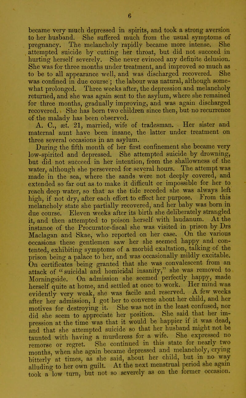 became very much depressed in spirits, and took a strong aversion to her husband. She suffered much from the usual symptoms of pregnancy. The melancholy rapidly became more intense. She attempted suicide by cutting her throat, but did not succeed in hurting herself severely. She never evinced any definite delusion. She was for three months under treatment, and improved so much as to be to all appearance well, and was discharged recovered. She was confined in due course ; the labour was natural, although some- what prolonged. Three weeks after, the depression and melancholy returned, and she was again sent to the asylum, where she remained for three months, gradually improving, and was again discharged recovered.. She has born two children since then, but no recurrence of the malady has been observed. A. C, set. 21, married, wife of tradesman. Her sister and maternal aunt have been insane, the latter under treatment on three several occasions in an asylum. During the fifth month of her first confinement she became very low-spirited and depressed. She attempted suicide by drowning, but did not succeed in her intention, from the shallowness of the water, although she persevered for several hours. The attempt was made in the sea, where the sands were not deeply covered, and extended so far out as to make it difficult or impossible for her to reach deep water, so that as the tide receded she was always left high, if not dry, after each effort to effect her purpose. From this melancholy state she partially recovered, and her baby was bom in due course. Eleven weeks after its birth she deliberately strangled it, and then attempted to poison herself with laudanum. At the instance of the Procurator-fiscal she was visited in prison by Drs Maclagan and Skae, who reported on her case. On the various occasions these gentlemen saw her she seemed happy and con- tented, exhibiting symptoms of a morbid exaltation, talking of the prison being a palace to her, and was occasionally mildly excitable. On certificates being granted that she was convalescent from an attack of  suicidal and homicidal insanity, she was removed to Momingside. On admission she seemed perfectly happy, made herself quite at home, and settled at once to work. Her mnid was evidently very weak, she was facile and reserved. A few weeks after her admission, I got her to converse about her child, and her motives for destroying it. She was not in the least confused, nor did she seem to appreciate her position. She said that her im- pression at the time was that it would be happier if it was dead, and that she attempted suicide so that her husband might not be taunted with having a murderess for a wife. She expressed no remorse or regret. She continued in this state for nearly two months, when she again became depressed and melancholy, crying bitterly at times, as she said, about her child, but in no way alluding to her own guilt. At the next menstrual period she again took a low turn, but not so severely as on the tormer occasion.