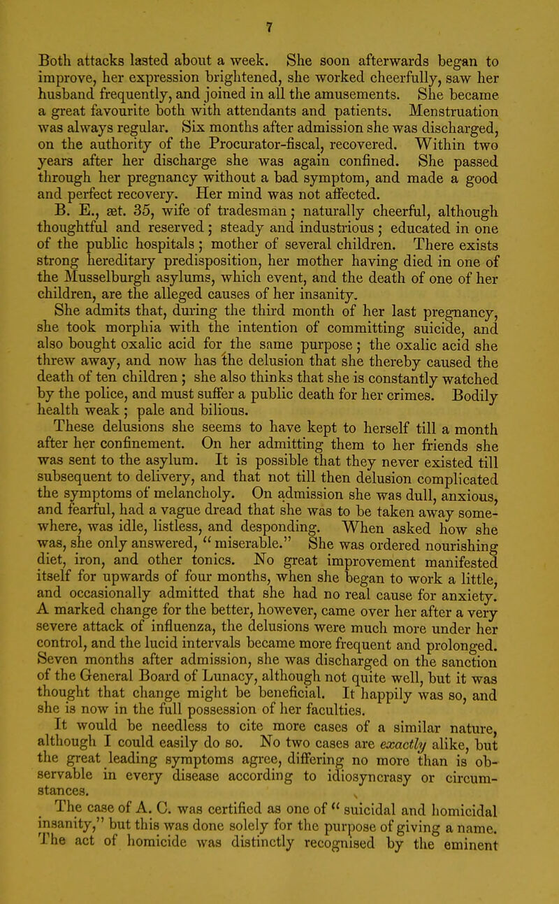 Both attacks lasted about a week. She soon afterwards began to improve, her expression brightened, she worked cheerfully, saw her husband frequently, and joined in all the amusements. She became a great favourite both with attendants and patients. Menstruation was always regular. Six months after admission she was discharged, on the authority of the Procurator-fiscal, recovered. Within two years after her discharge she was again confined. She passed through her pregnancy without a bad symptom, and made a good and perfect recovery. Her mind was not affected. B. E., aet. 35, wife of tradesman; naturally cheerful, although thoughtful and reserved; steady and industrious ; educated in one of the public hospitals ; mother of several children. There exists strong hereditary predisposition, her mother having died in one of the Musselburgh asylums, which event, and the death of one of her children, are the alleged causes of her insanity. She admits that, dm-ing the third month of her last pregnancy, she took morphia with the intention of committing suicide, and also bought oxalic acid for the same purpose; the oxalic acid she threw away, and now has the delusion that she thereby caused the death of ten children; she also thinks that she is constantly watched by the police, and must sufier a public death for her crimes. Bodily health weak ; pale and bilious. These delusions she seems to have kept to herself till a month after her confinement. On her admitting them to her friends she was sent to the asylum. It is possible that they never existed till subsequent to delivery, and that not till then delusion complicated the symptoms of melancholy. On admission she was dull, anxious, and fearful, had a vague dread that she was to be taken away some- where, was idle, listless, and desponding. When asked how she was, she only answered,  miserable. She was ordered nourishing diet, iron, and other tonics. No great improvement manifested itself for upwards of four months, when she began to work a little, and occasionally admitted that she had no real cause for anxiety. A marked change for the better, however, came over her after a very severe attack of influenza, the delusions were much more under her control, and the lucid intervals became more frequent and prolonged. Seven months after admission, she was discharged on the sanction of the General Board of Lunacy, although not quite well, but it was thought that change might be beneficial. It happily was so, and she is now in the full possession of her faculties. It would be needless to cite more cases of a similar nature, although I could easily do so. No two cases are exactly alike, but the great leading symptoms agree, differing no more than is ob- servable in every disease according to idiosyncrasy or circum- stances. The case of A. C. was certified as one of  suicidal and homicidal insanity, but this was done solely for the purpose of giving a name. The act of homicide was distinctly recognised by the eminent