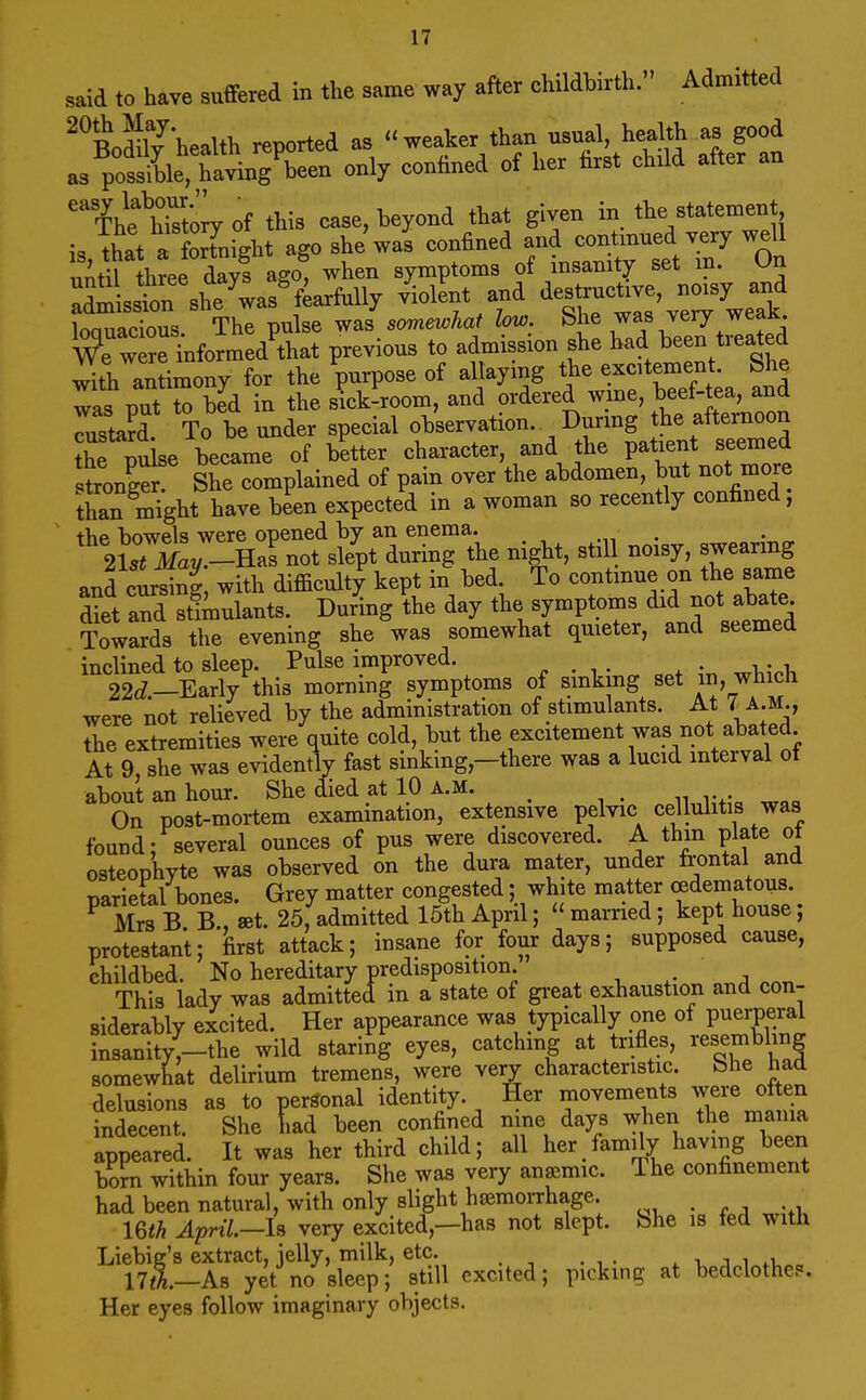 said to have suffered in the same way after childbirth. Admitted ^^BodilThealth reported as weaker than usual, health as good as posslL only confined of her first chxld after an ihth^orj oi this case, beyond that given in the statement is that a Sight ago she was confined and contmued very well uidl href days ago, when symptoms of insanity set m. On ^dm sstrshe'^as'fkrfixlly /iolLt and ve, no.^^^^^^^ loauacious. The pulse was so7new;Aa? ^ot^;. ^he was very weak wTwe?etnformed that previous to admission she had been treated with andmony for the purpose of allaying the excitement. She Tas put to bid in the skk-room, and ordered wine, beef-tea, and Tusta^d To be under special o^serr^^on Burrag^^^^^^^ the nulse became of better character, and the patient seemea tronger She complained of pain over the abdomen, but not more tC might have been expected in a woman so recently confined, the bowels were opened by an enema. 2SaV -Ha?not slept during the night, stil noisy, swearing anfls^^g with difficult^ kept in bed To continue on the same diet and stimulants. During the day the symptoms did not abate Towards the evening sheVas somewhat quieter, and seemed inclined to sleep. Pulse improved. „ . , . . • ^i,- 22cZ.-Early this morning symptoms of sinking set i, w^ich were not relieved by the administration of stimulants. At r A.M., the extremities were quite cold, but the excitement was not abated At 9, she was evidently fast sinking,-there was a lucid interval of about an hour. She died at 10 a.m. _ , • n rv. woo On post-mortem examination, extensive pelvic cellulitis was found; several ounces of pus were discovered. A thm plate ot osteophyte was observed on the dura mater, under frontal and Tiarietal bones. Grey matter congested; white matter cedematous. ^ C bT W. 25,admitted 15th April; married; kept house; protestant; first attack; insane for four days; supposed cause, childbed. No hereditary predisposition. ^ , . . This lady was admitted in a state of gi-eat exhaustion and con- siderably excited. Her appearance was typically one of puerperal insanity,-the wild staring eyes, catching at trifles, resembling somewhat delirium tremens, were very characteristic. She had delusions as to personal identity. Her movements were often indecent. She had been confined nine days when the mama appeared. It was her third child; all her family having been born within four years. She was very anaemic. The confinement had been natural, with only slight haemorrhage. im April,—iB very excited,—has not slept. She is fed with Liebig's extract, jelly, milk, etc. ^ j i 17(tl—As yet no sleep; still excited; picking at bedclothe?. Her eyes follow imaginary objects.