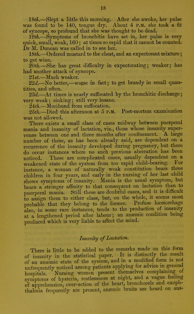 ISth.—Slept a little this morning. After she awoke, her pulse was found to be 140, tongue dry. About 4 p.m. she took a fit of syncope, so profound that she was thought to be dead. 19th.—Symptoms of bronchitis have set in, her pulse is very quick, small, weak, 160; at times so rapid that it cannot be counted. Dr M. Duncan was called in to see her. ISth.—Ordered mustard to the chest, and an expectorant mixture; to get wine. 20th.—She has great difficulty in expectorating; weaker; has had another attack of syncope. 21st.—Much weaker. 22d.—No better,—worse in fact; to get brandy in small quan- tities, and often. 23c?.—At times is nearly suffocated by the bronchitic discharge; very weak; sinking; still very insane. 24:th.—Moribund from suffocation. 25th.—Died this afternoon at 5 p.m. Post-mortem examination was not allowed. There exists a small class of cases midway between puerperal mania and insanity of lactation, viz., those whose insanity super- venes between one and three months after confinement. A large number of these, as has been already said, are dependent on a recurrence of the insanity developed during pregnancy, but there do occur instances where no such previous aben-ation has been noticed. These are complicated cases, usually dependent on a weakened state of the system from too rapid child-bearing. For instance, a woman of naturally weak constitution bears three children in four years, and early in the nursing of her last child shows symptoms of insanity. Mania is the usual symptom, but bears a stronger affinity to that consequent on lactation than to puerperal mania. Still these are doubtful cases, and it is difficult to assign them to either class, but, on the whole, it seems most probable that they belong to the former. Profase hemorrhage also, in some rare instances, tends to the production of insanity at a lengthened period after labour; an anemic condition being produced which is very liable to affect the mind. Insanity of Lactation. There is little to be added to the remarks made on this form of insanity in the statistical paper. It is distinctly the result of an anajmic state of the system, and in a modified form is not unfrequently noticed among patients applying for advice in general hospitals. Nursing women present themselves complaining ot symptoms of hysteria, restlessness at night, and a vague feeling of apprehension, over-action of the heart, bronchocele and exopli- thalmia frequently are present, anaemic bruits are heard on aus-