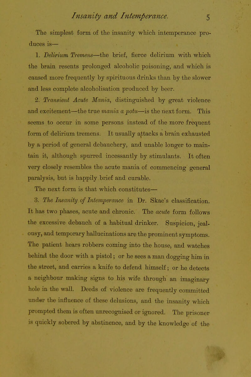 The simplest form of the insanity which intemperance pro- duces is— 1. Deliritim Treme'tis—the brief, fierce delirium with which the brain resents prolonged alcoholic poisoning, and which is caused more frequently by spirituous drinks than by the slower and less complete alcoholisation produced by beer. 2. T-ransient Acute Mania, distinguished by great violence and excitement—the true mania a potu—is the next form. This seems to occur in some persons instead of the more frequent form of delirium tremens. It usually aliitacks a brain exhausted by a period of general debauchery, and unable longer to main- tain it, although spurred incessantly by stimulants. It often very closely resembles the acute mania of commencing general paralysis, but is happily brief and curable. The next form is that which constitutes— 3. The Insanity of Intemperance in Dr. Skae's classification. It has two phases, acute and chronic. The acute form follows the excessive debauch of a habitual drinker. Suspicion, jeal- ousy, and temporary hallucinations are the prominent symptoms. The patient hears robbers coming into the house, and watches behind the door with a pistol; or he sees a man dogging him in the street, and carries a knife to defend himself; or he detects a neighbour making signs to his wife through' an imaginary hole in the wall. Deeds of violence are frequently committed under the influence of these delusions, and the insanity which prompted them is often unrecognised or ignored. The prisoner is quickly sobered by abstinence, and by the knowledge of the