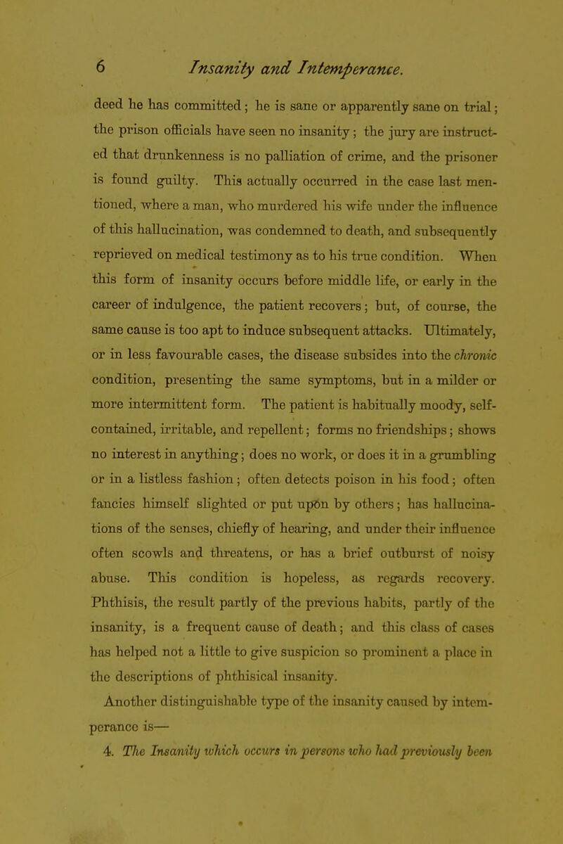 deed lie has committed; he is sane or apparently sane on trial; the prison officials have seen no insanity; the jury are instruct- ed that driTnkenness is no palliation of crime, and the prisoner is found guilty. This actually occurred in the case last men- tioned, where a man, who murdered his wife under the influence of this halluciaation, was condemned to death, and subsequently reprieved on medical testimony as to his true condition. When this form of insanity occurs before middle life, or early in the career of indulgence, the patient recovers; but, of course, the same cause is too apt to induce subsequent attacks. Ultimately, or in less favourable cases, the disease subsides into the chronic condition, presenting the same symptoms, but in a milder or more intermittent form. The patient is habitually moody, self- contaraed, irritable, and repellent; forms no friendships; shows no interest in anything; does no work, or does it in a grumbHng or in a listless fashion; often detects poison in his food; often fancies himself slighted or put up6n by others; has hallucina- tions of the senses, chiefly of hearing, and under their influence often scowls and threatens, or has a brief outburst of noisy abuse. This condition is hopeless, as regards recovery. Phthisis, the result partly of the previous habits, partly of the insanity, is a frequent cause of death; and this class of cases has helped not a little to give suspicion so prominent a place in the descriptions of phthisical insanity. Another distinguishable type of the insanity caused by intem- perance is— 4. Tlie Insanity luhich occurs in persons who liad previously been