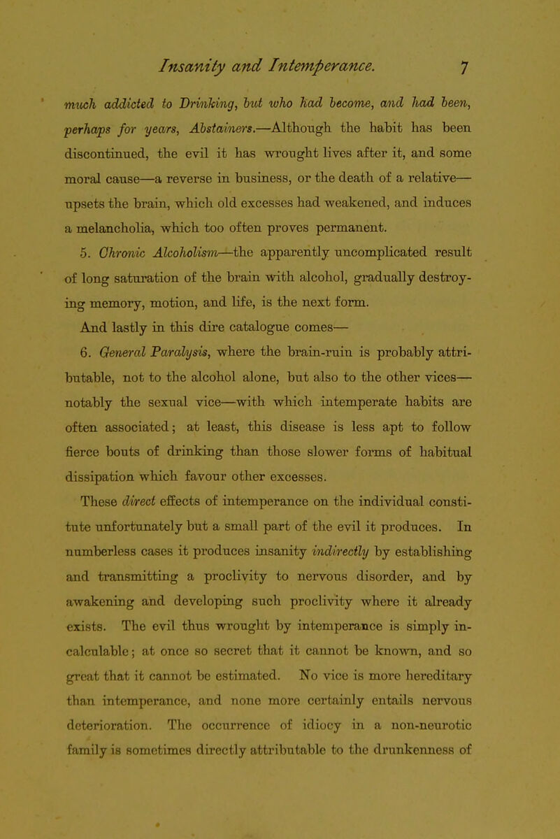 mxijch addicted to Drmking, hut who had become, mid had been, perhaps for years, Abstainers.—Although, the habit has been discontinued, the evil it has wrought lives after it, and some moral cause—a reverse in business, or the death of a relative— upsets the brain, which old excesses had weakened, and induces a melancholia, which too often proves permanent. 5. Chronic Alcoholism—the apparently uncomplicated result of long saturation of the brain with alcohol, gradually destroy- ing memory, motion, and life, is the next form. And lastly in this dire catalogue comes— 6. General Paralysis, where the brain-ruin is probably attri- butable, not to the alcohol alone, but also to the other vices— notably the sexual vice—with which intemperate habits are often associated; at least, this disease is less apt to follow fierce bouts of drinking than those slower forms of habitual dissipation which favour other excesses. These direct effects of intemperance on the individual consti- tute unfortunately but a small part of the evil it produces. In numberless cases it produces insanity indirectly by establishing and transmitting a proclivity to nervous disorder, and by awakening and developing such proclivity where it already exists. The evil thus wrought by intemperance is simply in- calculable; at once so secret that it cannot be known, and so great that it cannot be estimated. No vice is more hereditary than intemperance, and none more certainly entails nervous deterioration. The occurrence of idiocy in a non-neurotic family is sometimes directly attributable to the drunkenness of