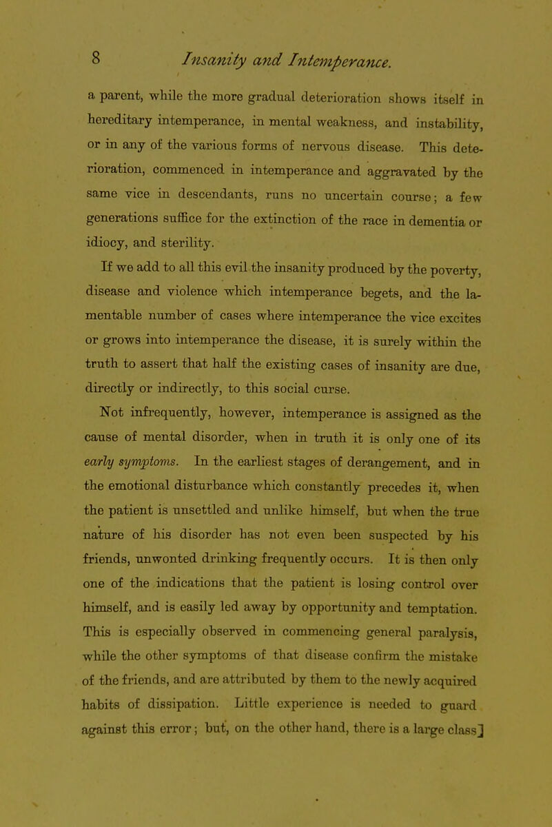 a parent, while the more gradual deterioration shows itself in hereditary intemperance, in mental weakness, and instability, or in any of the various forms of nervous disease. This dete- rioration, commenced in intemperance and aggravated by the same vice in descendants, runs no uncertain course; a few generations suffice for the extinction of the race in dementia or idiocy, and sterility. If we add to all this evil the insanity produced by the poverty, disease and violence which intemperance begets, and the la- mentable number of cases where intemperance the vice excites or grows into intemperance the disease, it is surely within the truth to assert that half the existing cases of insanity are due, directly or indirectly, to this social curse. Not infrequently, however, intemperance is assigned as the cause of mental disorder, when in truth it is only one of its early synvpiovis. In the earliest stages of derangement, and in the emotional disturbance which constantly precedes it, when the patient is unsettled and unlike himself, but when the true nature of his disorder has not even been suspected by his friends, unwonted drinking frequently occurs. It is then only one of the indications that the patient is losing control over himself, and is easily led away by opportunity and temptation. This is especially observed in commencing general paralysis, while the other symptoms of that disease confirm the mistake of the friends, and are attributed by them to the newly acquired habits of dissipation. Little experience is needed to guard against this error; but, on the other hand, there is a large classj