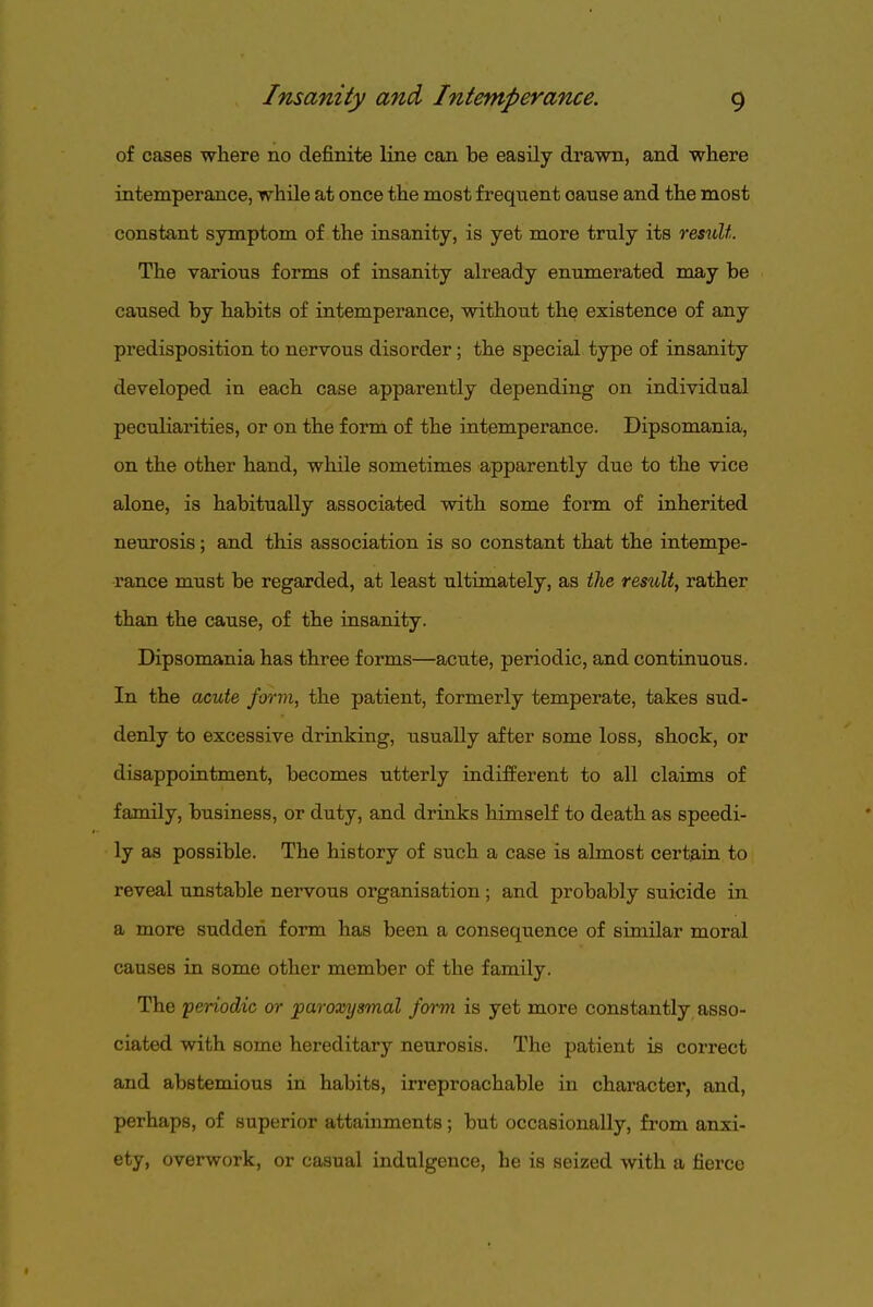 of cases where no definite line can be easily drawn, and where intemperance, while at once the most freqtient cause and the most constant symptom of the insanity, is yet more truly its resxdi. The various forms of insanity already enumerated may be caused by habits of intemperance, without the existence of any predisposition to nervous disorder; the special type of insanity developed in each case apparently depending on individual peculiarities, or on the form of the intemperance. Dipsomania, on the other hand, while sometimes apparently due to the vice alone, is habitually associated with some form of inherited neurosis; and this association is so constant that the intempe- rance must be regarded, at least ultimately, as ilne result, rather than the cause, of the insanity. Dipsomania has three forms—acute, periodic, and continuous. In the acute form, the patient, formerly temperate, takes sud- denly to excessive drinking, usually after some loss, shock, or disappointment, becomes utterly indifferent to all claims of family, business, or duty, and drinks himself to death as speedi- ly as possible. The history of such a case is almost certain to reveal unstable nervous organisation; and probably suicide in a more sudden form has been a consequence of similar moral causes in some other member of the family. The periodic or paroxysmal form is yet more constantly asso- ciated with some hereditary neurosis. The patient is correct and abstemious in habits, irreproachable in character, and, perhaps, of superior attainments; but occasionally, from anxi- ety, overwork, or casual indulgence, he is seized with a fierce