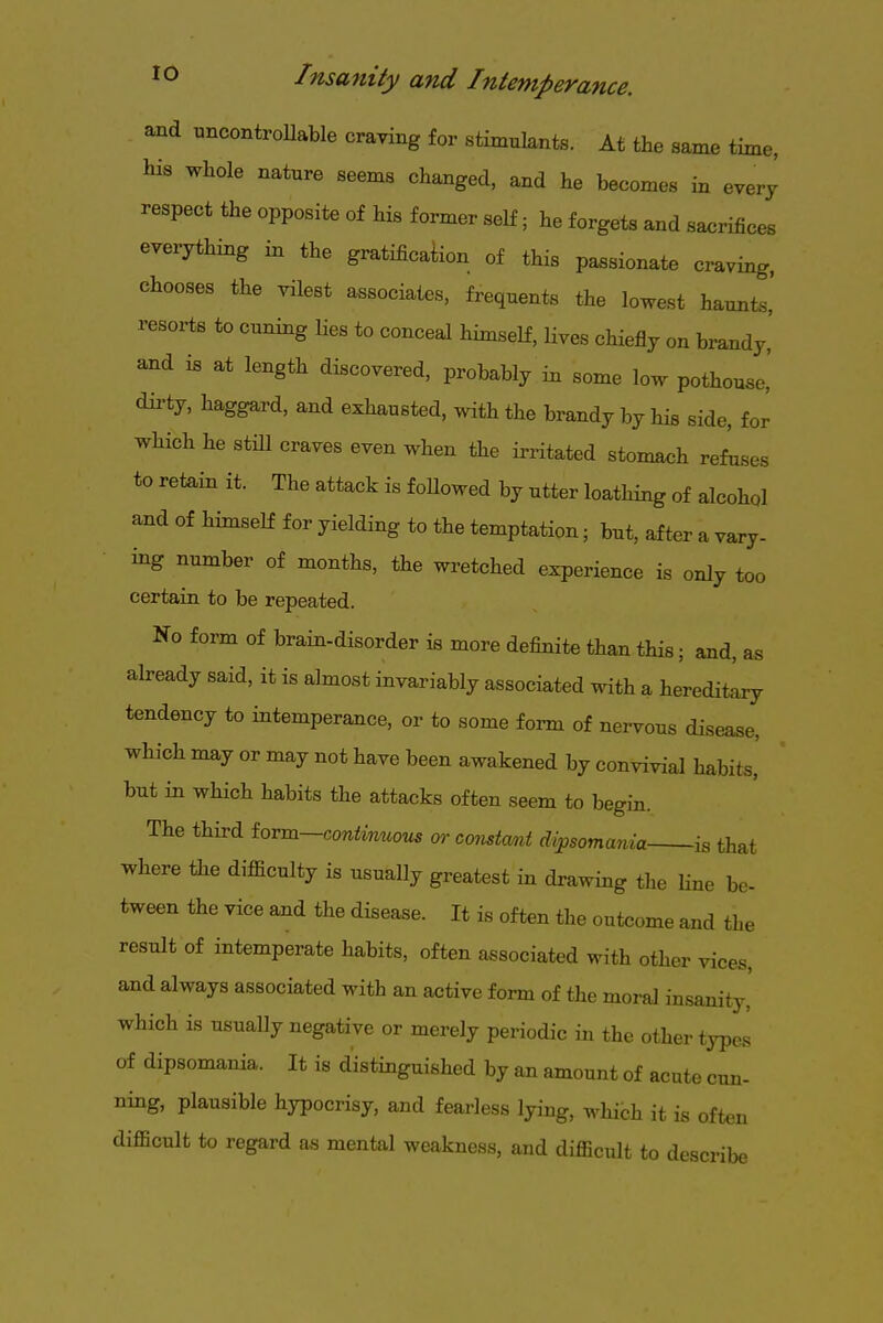 and uncontroUable craving for stimulants. At the same time, his whole nature seems changed, and he becomes in every respect the opposite of his former self; he forgets and sacrifices everything in the gratificaW of this passionate craving, chooses the vilest associates, frequents the lowest haunts.' resorts to cuning lies to conceal himself, lives chiefly on brandy, and is at length discovered, probably in some low pothouse,' dirty, haggard, and exhausted, with the brandy by his side, for which he stm craves even when the irritated stomach refoses to retain it. The attack is foUowed by utter loathing of alcohol and of himself for yielding to the temptation; but, after a vary- ing number of months, the wretched experience is only too certain to be repeated. No form of brain-disorder is more definite than this; and, as already said, it is almost invariably associated with a hereditlry tendency to intemperance, or to some form of nervous disease, which may or may not have been awakened by convivial habits, but in which habits the attacks often seem to begin. The third iovm—continuous or constmt dipsomania is that where the difficulty is usually greatest in drawing the line be- tween the vice aud the disease. It is often the outcome and the result of intemperate habits, often associated with other vices, and always associated with an active form of the moral insanity' which is usually negative or merely periodic in the other types of dipsomania. It is distinguished by an amount of acute cun- ning, plausible hypocrisy, and fearless lying, which it is often difficult to regard as mental weakness, and difficult to describe