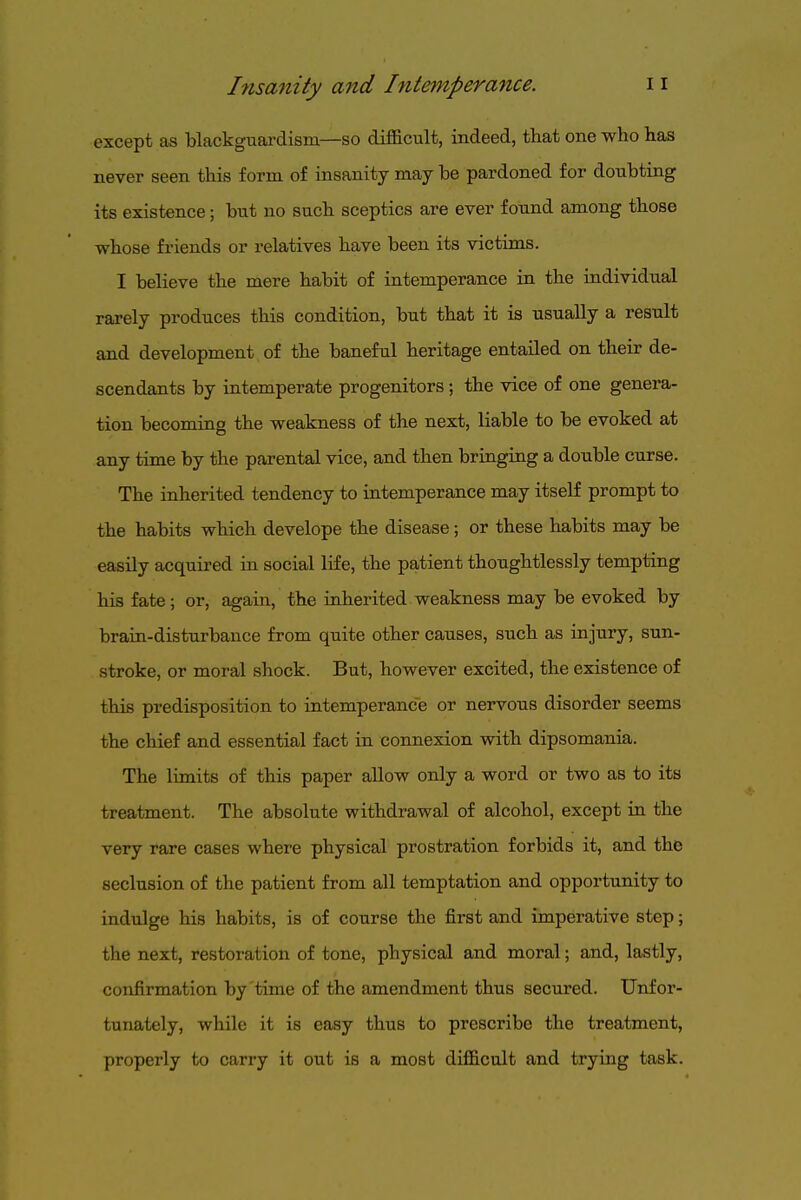 except as blackguardism—so dif&cult, indeed, that one who has never seen this form of insanity may be pardoned for doubting its existence; but no such sceptics are ever found among those whose friends or relatives have been its victims. I believe the mere habit of ratemperance in the individual rarely produces this condition, but that it is usually a result and development of the baneful heritage entailed on their de- scendants by intemperate progenitors ; the vice of one genera- tion becoming the weakness of the next, liable to be evoked at any time by the parental vice, and then bringing a double curse. The inherited tendency to intemperance may itself prompt to the habits which develope the disease; or these habits may be easily acquired in social life, the patient thoughtlessly tempting his fate; or, again, the inherited weakness may be evoked by brain-disturbance from quite other causes, such as injury, sun- stroke, or moral shock. But, however excited, the existence of this predisposition to intemperance or nervous disorder seems the chief and essential fact in connexion with dipsomania. The limits of this paper allow only a word or two as to its treatment. The absolute withdrawal of alcohol, except in the very rare cases where physical prostration forbids it, and the seclusion of the patient from all temptation and opportunity to indulge his habits, is of course the first and imperative step; the next, restoration of tone, physical and moral; and, lastly, confirmation by time of the amendment thus secured. Unfor- tunately, while it is easy thus to prescribe the treatment, properly to carry it out is a most difficult and trying task.