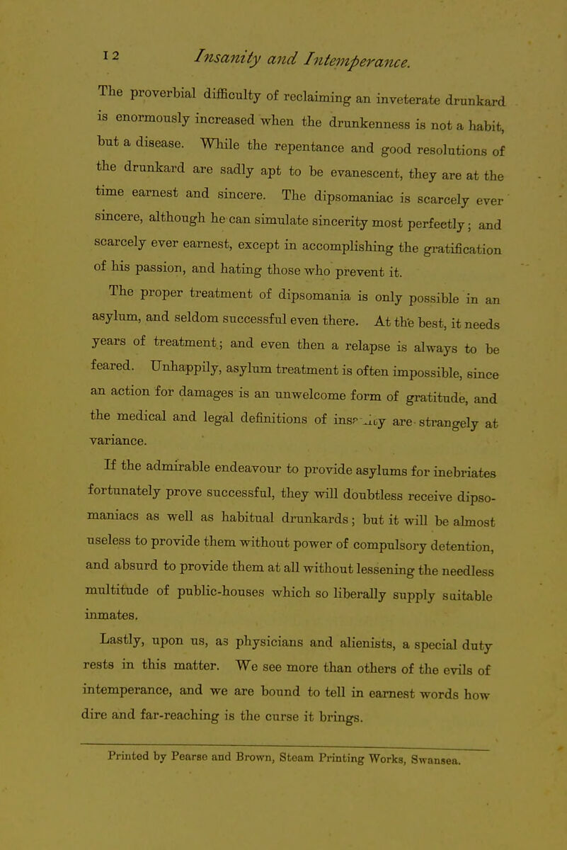 The proverbial difficulty of reclaiming an inveterate drunkard is enormously increased when the drunkenness is not a habit, but a disease. While the repentance and good resolutions of the drunkard are sadly apt to be evanescent, they are at the time earnest and sincere. The dipsomaniac is scarcely ever sincere, although he can simulate sincerity most perfectly; and scarcely ever earnest, except in accomplishing the gratification of his passion, and hating those who prevent it. The proper treatment of dipsomania is only possible in an asylum, and seldom successful even there. At thfe best, it needs years of treatment; and even then a relapse is always to be feared. Unhappily, asylum treatment is often impossible, since an action for damages is an unwelcome form of gratitude, and the medical and legal definitions of insr .ity are strangely at variance. If the admirable endeavour to provide asylums for inebriates fortunately prove successful, they wiU doubtless receive dipso- maniacs as well as habitual drunkards; but it wiU be ahnost useless to provide them without power of compulsory detention, and absurd to provide them at all without lessening the needless multitude of public-houses which so liberally supply suitable inmates. Lastly, upon us, as physicians and alienists, a special duty rests in this matter. We see more than others of the evils of intemperance, and we are bound to tell in earnest words how dire and far-reaching is the curse it brings. Printed by Pearse and Brown, Stoam Printing Works, Swansea.