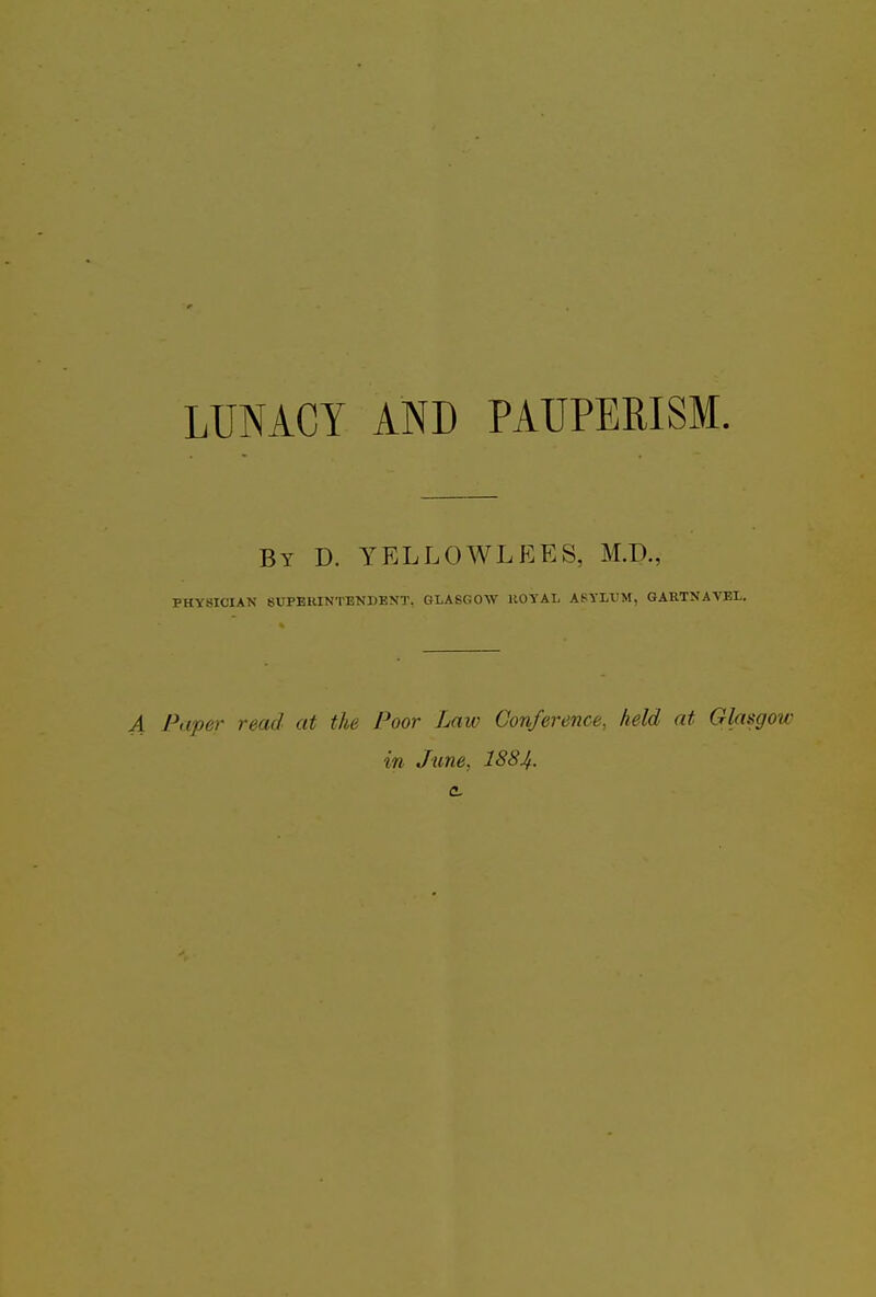 LUNACY AND PAUPERISM. By D. YELLOWLEES, M.D., PHYSICIAN SUPERINTENDENT. GLASGOW HOYAL ASYLUM, GARTNAVEL. A Paper read at the Poor Law Conference, held at Glasgow in June, I884. c