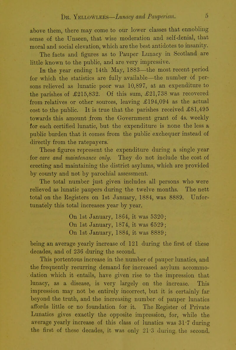 above them, there may come to our lower classes that ennobling sense of the Unseen, that wise moderation and self-denial, that moral and social elevation, which are the best antidotes to insanity. The facts and figures as to Pauper Lunacy in Scotland are little known to the public, and are very impressive. In the year ending 14th May, 1883—the most recent period for which the statistics are fully available—the number of per- sons relieved as lunatic poor was 10,897, at an expenditure to the parishes of £215,832. Of this sum, £21,738 was recovered from relatives or other sources, leaving £194,094 as the actual cost to the public. It is true that the parishes received £81,495 towards this amount from the Government grant of 4s. weekly for each certified lunatic, but the expenditure is none the less a public burden that it comes from the public exchequer instead of directly from the ratepayers. These figures represent the expenditure during a single year for care and maintenance only. They do not include the cost of erecting and maintaining the district asylums, which are provided by county and not by parochial assessment. The total number just given includes all persons who were relieved as lunatic paupers during the twelve months. The nett total on the Registers on 1st January, 1884, was 8889. Unfor- tunately this total increases year by year. On 1st January, 1864, it was 5320; On 1st January, 1874, it was 6529; On 1st January, 1884, it was 8889; being an average yearly increase of 121 during the first of these decades, and of 236 during the second. This portentous increase in the number of pauper lunatics, and the frequently recurring demand for increased asylum accommo- dation which it entails, have given rise to the impression that lunacy, as a disease, is very largely on the increase. This impression may not be entirely incorrect, but it is certainly far beyond the truth, and the increasing number of pauper lunatics affords little or no foundation for it. The Register of Private Lunatics gives exactly the opposite impression, for, while the average yearly increase of this class of lunatics was 317 during the first of these decades, it was only 21-3 during the second.