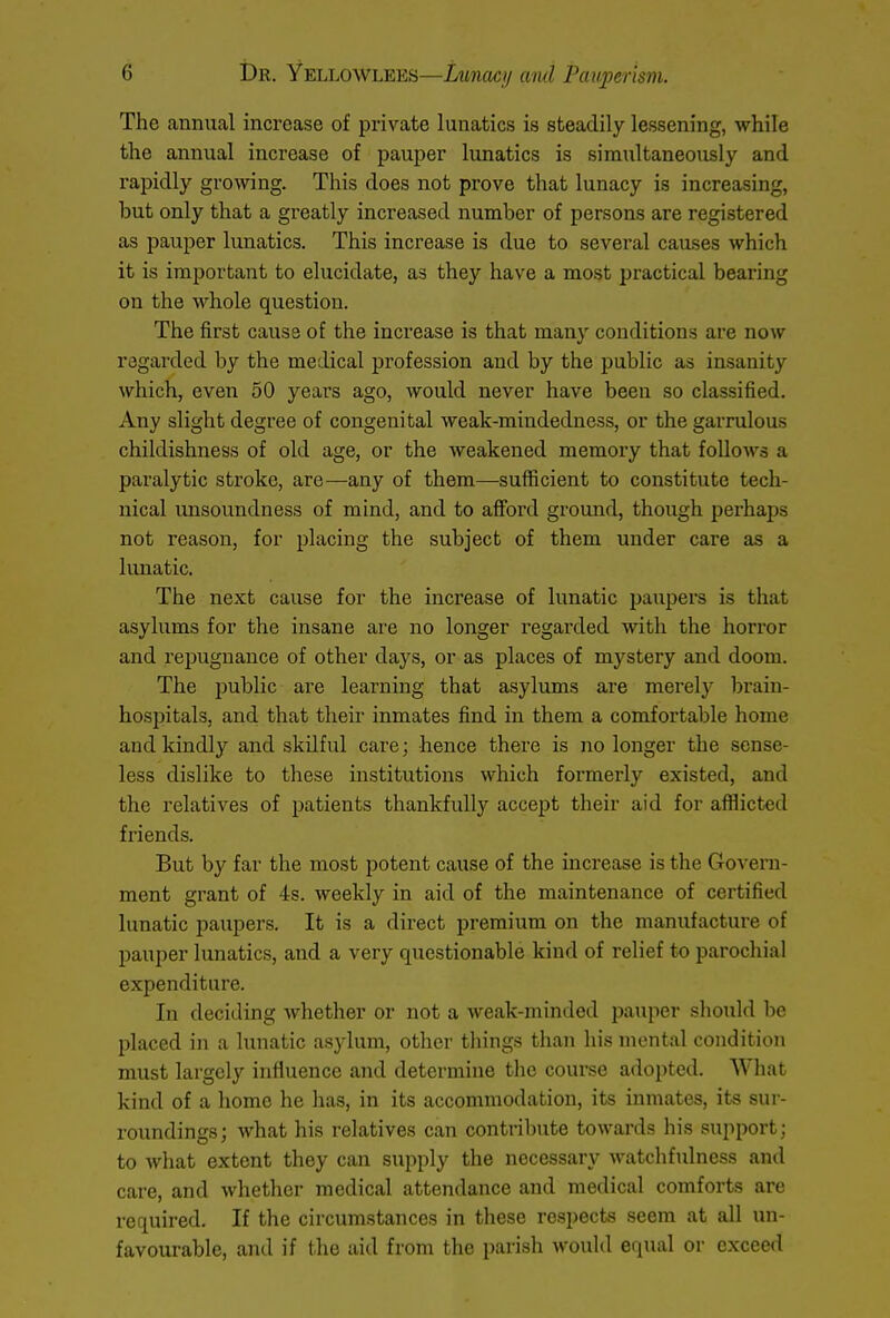 The annual increase of private lunatics is steadily lessening, while the annual increase of pauper lunatics is simultaneously and rapidly growing. This does not prove that lunacy is increasing, but only that a greatly increased number of persons are registered as pauper lunatics. This increase is due to several causes which it is important to elucidate, as they have a most practical bearing on the whole question. The first cause of the increase is that many conditions are now regarded by the medical profession and by the public as insanity which, even 50 years ago, would never have been so classified. Any slight degree of congenital weak-mindedness, or the garrulous childishness of old age, or the weakened memory that follows a paralytic stroke, are—any of them—sufficient to constitute tech- nical unsoundness of mind, and to afford ground, though perhaps not reason, for placing the subject of them under care as a lunatic. The next cause for the increase of lunatic paupers is that asylums for the insane are no longer regarded with the horror and repugnance of other days, or as places of mystery and doom. The public are learning that asylums are merely brain- hospitals, and that their inmates find in them a comfortable home and kindly and skilful care; hence there is no longer the sense- less dislike to these institutions which formerly existed, and the relatives of patients thankfully accept their aid for afflicted friends. But by far the most potent cause of the increase is the Govern- ment grant of 4s. weekly in aid of the maintenance of certified lunatic paupers. It is a direct premium on the manufacture of pauper lunatics, and a very questionable kind of relief to parochial expenditure. In deciding whether or not a weak-minded pauper should be placed in a lunatic asylum, other things than his mental condition must largely influence and determine the course adopted. What kind of a home he has, in its accommodation, its inmates, its sur- roundings; what his relatives can contribute towards his support; to what extent they can supply the necessary watchfulness and care, and whether medical attendance and medical comforts are required. If the circumstances in these respects seem at all un- favourable, and if the aid from the parish would equal or exceed