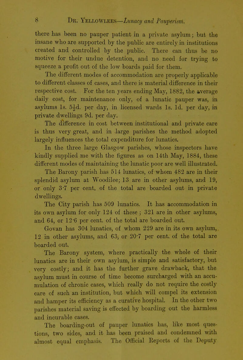 there has heen no pauper patient in a private asylum; but the insane who are supported by the public are entirely in institutions created and controlled by the public. There can thus be no motive for their undue detention, and no need for trying to squeeze a profit out of the low boards paid for them. The different modes of accommodation are properly applicable to different classes of cases, and there is material difference in their respective cost. For the ten years ending May, 1882, the average daily cost, for maintenance only, of a lunatic pauper was, in asylums Is. 5^d. per day, in licensed wards Is. Id. per day, in private dwellings 9d. per day. The difference in cost between institutional and private care is thus very great, and in large parishes the method adopted largely influences the total expenditure for lunatics. In the three large Glasgow parishes, whose inspectors have kindly supplied me with the figures as on 14th May, 1884, these different modes of maintaining the lunatic poor are well illustrated. The Barony parish has 514 lunatics, of whom 4S2 are in their splendid asylum at Woodilee; 13 are in other asylums, and 19, or only 3-7 per cent, of the total are boarded out in private dwellings. The City parish has 509 lunatics. It has accommodation in its own asylum for only 124 of these ; 321 are in other asylums, and 64, or 12'6 per cent, of the total are boarded out. Govan has 304 lunatics, of whom 229 are in its own asylum, 12 in other asylums, and 63, or 20-7 per cent, of the total arc boarded out. The Barony system, where practically the whole of their lunatics are in their own asylum, is simple and satisfactory, but very costly; and it has the further grave drawback, that the asylum must in course of time become surcharged with an accu- mulation of chronic cases, which really do not require the costly care of such an institution, but which will compel its extension and hamper its efficiency as a curative hospital. In the other two parishes material saving is effected by boarding out the harmless and incurable cases. The boarding-out of pauper lunatics has, like most ques- tions, two sides, and it has been praised and condemned with almost equal emphasis. The Official Reports of the Deputy