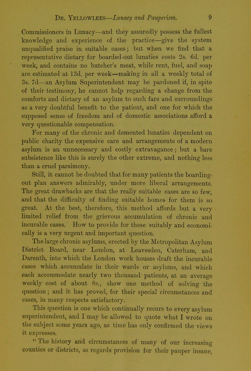 Commissioners in Lunacy—and they assuredly possess the fullest knowledge and experience of the practice—give the system unqualified praise in suitable cases; but when we find that a representative dietary for boarded-out lunatics costs 2s. 6d. per week, and contains no butcher's meat, while rent, fuel, and soap are estimated at 13d. per week—making in all a weekly total of 3s. 7d—an Asylum Superintendent may be pardoned if, in spite of their testimony, he cannot help regarding a change from the comforts and dietary of an asylum to such fare and surroundings as a very doubtful benefit to the patient, and one for which the supposed sense of freedom and of domestic associations afford a very questionable compensation. For many of the chronic and demented lunatics dependent on public charity the expensive care and arrangements of a modern asylum is an unnecessary and costly extravagance; but a bare subsistence like this is surely the other extreme, and nothing less than a cruel parsimony. Still, it cannot be doubted that for many patients the boarding- out plan answers admirably, under more liberal arrangements. The great drawbacks are that the really suitable cases are so few, and that the difficulty of finding suitable homes for them is so great. At the best, therefore, this method affords but a very limited relief from the grievous accumulation of chronic and incurable cases. How to provide for these suitably and economi- cally is a very urgent and important question. The large chronic asylums, erected by the Metropolitan Asylum District Board, near London, at Leavesden, Caterham, and Darenth, into which the London work houses draft the incurable cases which accumulate in their wards or asylums, and which each accommodate nearly two thousand patients, at an average weekly cost of about 8s., show one method of solving the question; and it has proved, for their special circumstances and cases, in many respects satisfactory. This question is one which continually recurs to every asylum superintendent, and I may be allowed to quote what I wrote on the subject some years ago, as time has only confirmed the views it expresses.  The history and circumstances of many of our increasing counties or districts, as regards provision for their pauper insane,