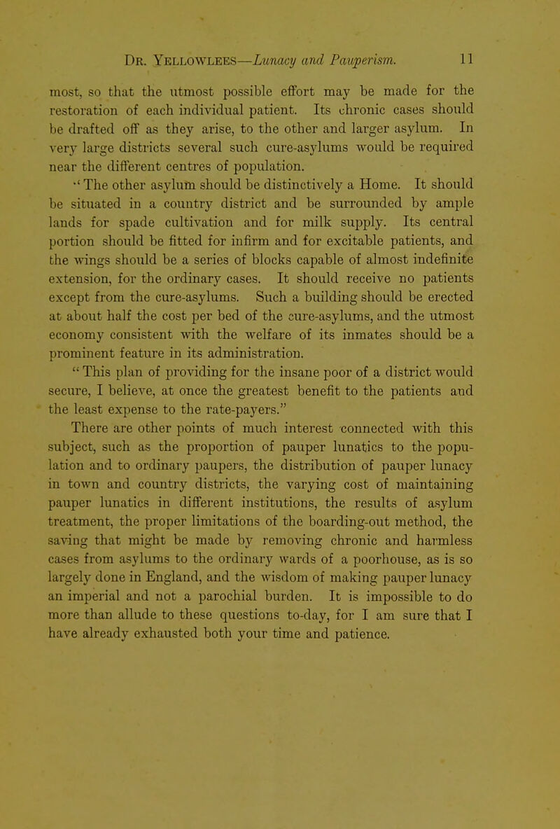 most, so that the utmost possible effort may be made for the restoration of each individual patient. Its chronic cases should be drafted off as they arise, to the other and larger asylum. In very large districts several such cure-asylums would be required near the different centres of population. •' The other asylum should be distinctively a Home. It should be situated in a country district and be surrounded by ample lands for spade cultivation and for milk supply. Its central portion should be fitted for infirm and for excitable patients, and the wings should be a series of blocks capable of almost indefinite extension, for the ordinary cases. It should receive no patients except from the cure-asylums. Such a building should be erected at about half the cost per bed of the cure-asylums, and the utmost economy consistent with the welfare of its inmates should be a prominent feature in its administration.  This plan of pro Adding for the insane poor of a district would secure, I believe, at once the greatest benefit to the patients and the least expense to the rate-payers. There are other points of much interest connected with this subject, such as the proportion of pauper lunatics to the popu- lation and to ordinary paupers, the distribution of pauper lunacy in town and country districts, the varying cost of maintaining pauper lunatics in different institutions, the results of asylum treatment, the proper limitations of the boarding-out method, the saving that might be made by removing chronic and harmless cases from asylums to the ordinary wards of a poorhouse, as is so largely done in England, and the wisdom of making pauper lunacy an imperial and not a parochial burden. It is impossible to do more than allude to these questions to-day, for I am sure that I have already exhausted both your time and patience.